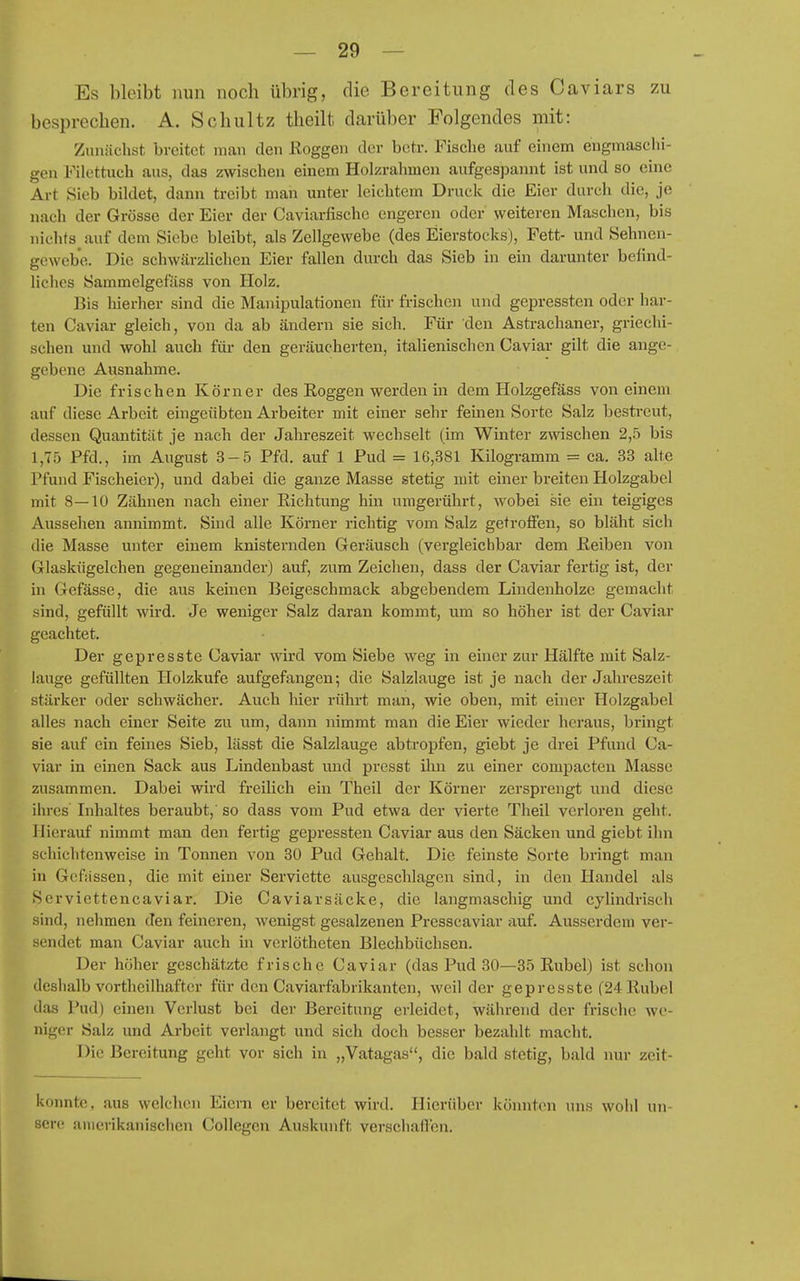 Es bleibt nun noch übrig, die Bereitung des Caviars zu besprechen. A. Schultz theilt darüber Folgendes mit: Zunächst breitet man den Roggen der betr. Fische auf einem engmaschi- gen Filettuch aus, das zwischen einem Holzrahmen aufgespannt ist und so eine Art Sieb bildet, dann treibt man unter leichtem Druck die Eier durch die, je nach der Grösse der Eier der Caviarfischc engeren oder weiteren Maschen, bis nichts auf dem Siebe bleibt, als Zellgewebe (des Eierstocks), Fett- und Sehncn- gewcbe. Die schwärzlichen Eier fallen durch das Sieb in ein darunter befind- liches Sammelgefiiss von Holz. Bis hierher sind die Manipulationen für frischen und gepresstcn oder har- ten Caviar gleich, von da ab ändern sie sich. Für den Astrachaner, griechi- schen und wohl auch für- den geräucherten, italienischen Caviai- gilt die ange- gebene Ausnahme. Die frischen Körner des Eoggen werden in dem Holzgefäss von einem auf diese Arbeit eingeübten Arbeiter mit einer sehr feinen Sorte Salz bestreut, dessen Quantität je nach der Jahreszeit wechselt (im Winter zwischen 2,5 bis 1,7.') Pfd., im August 3-,5 Pfd. auf 1 Pud = 16,381 Kilogramm = ca. 33 alte Pfund Fischeier), und dabei die ganze Masse stetig mit einer breiten Holzgabcl mit 8—10 Zähnen nach einer Richtung hin umgerührt, wobei sie ein teigiges Aussehen annimmt. Sind alle Körner richtig vom Salz getroffen, so bläht sich die Masse unter einem knisternden Geräusch (vergleichbar dem Reiben von Glaskügelchen gegeneinander) auf, zum Zeichen, dass der Caviar fertig ist, der in Gefässe, die aus keinen Beigeschmack abgebendem Lindenholze gemacht sind, gefüllt wird. Je weniger Salz daran kommt, um so höher ist der Caviar geachtet. Der gepresste Caviar wird vom Siebe weg in einer zur Hälfte mit Salz- lauge gefüllten Holzkufe aufgefangen; die Salzlauge ist je nach der Jahreszeit stärker oder schwächer. Auch hier rührt man, wie oben, mit einer Holzgabel alles nach einer Seite zu um, dann nimmt man die Eier wieder heraus, bringt sie auf ein feines Sieb, lässt die Salzlauge abtropfen, giebt je drei Pfund Ca- viar in einen Sack aus Lindenbast und presst ihn zu einer compacten Masse zusammen. Dabei wird freilich ein Theil der Körner zersprengt und diese ihres Inhaltes beraubt, so dass vom Pud etwa der vierte Theil verloren geht. Hierauf nimmt man den fertig gepressten Caviar aus den Säcken und giebt ihn schichtenweise in Tonnen von 30 Pud Gehalt. Die feinste Sorte bringt man in Gcfässen, die mit einer Serviette ausgeschlagen sind, in den Handel als Scrviettencaviar. Die Caviarsäcke, die langmaschig und cylindriseh sind, nehmen den feineren, wenigst gesalzenen Presscaviar auf. Ausserdem ver- sendet man Caviar auch in verlötheten Blechbüchsen. Der höher geschätzte frische Caviar (das Piid 30—35 Rubel) ist schon deshalb vortheilhaftcr für den Caviarfabrikanten, weil der gepresste (24 Rubel das Pud) einen Verlust bei der Bereitung erleidet, während der frische wo- niger Salz und Arbeit verlangt und sich doch besser bezahlt macht. Die Bereitung geht vor sich in „Vatagas, die bald stetig, bald nur zeit- konntc, aus welchen Eiern er bereitet wird. Hierüber köinitcn uns wohl un- sere amerikanischen Collegen Auskunft verschaffen.