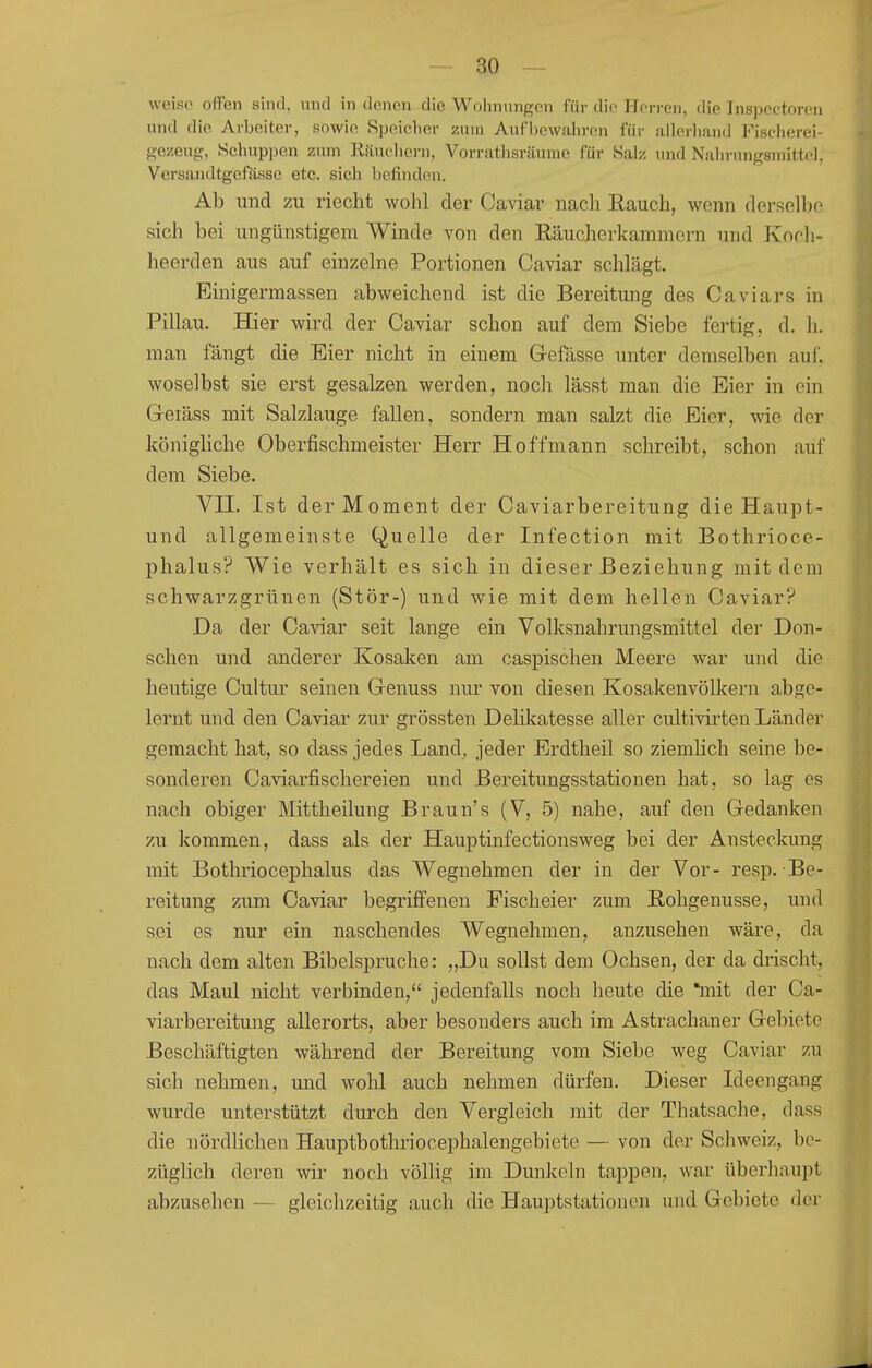 weiso offen sind, und in denen die Wohnungen für die ITorren, die Inspectoren und die Arbeiter, sowie 8ijeielier zum Aufhewain-en für !illerlian(J Fischerei- gezeug, Schuppen zum Käueliern, Vorrathsrüumc für Salz und Nain-nngsniittel, Versandtgefässc etc. sich befinden. Ab und zu riecht wohl der Caviar nach Rauch, wenn derselbe sich bei ungünstigem Winde von den Räucherkammern und Kooli- heerden aus auf einzelne Portionen Caviar schlägt. Einigermassen abweichend ist die Bereitung des Caviars in Pillau. Hier wird der Caviar schon auf dem Siebe fertig, d. h. man fängt die Eier nicht in einem Gefässe unter demselben auf. woselbst sie erst gesalzen werden, nocli lässt man die Eier in ein G-eiäss mit Salzlauge fallen, sondern man salzt die Eier, wie der königliche Oberfischmeister Herr Hoffmann schreibt, schon auf dem Siebe. Vn. Ist der Moment der Caviarbereitung die Haupt- und allgemeinste Quelle der Infection mit Bothrioce- phalus? Wie verhält es sich in dieser Beziehung mit dem schwarzgrünen (Stör-) und wie mit dem hellen Caviar? Da der Caviar seit lange ein Volksnahrungsmittel der Don- schen und anderer Kosaken am caspischen Meere war und die heutige Cultur seinen Genuss nur von diesen Kosakenvölkern abge- lernt und den Caviar zur grössten Delikatesse aller cultivirten Länder gemacht hat, so dass jedes Land, jeder Erdtheil so ziemlich seine be- sonderen Caviarfischereien und Bereitungsstationen hat, so lag es nach obiger Mittheilung Braun's (V, 5) nahe, auf den Gedanken zu kommen, dass als der Hauptinfectionsweg bei der Ansteckung mit Bothriocephalus das Wegnehmen der in der Vor- resp. Be- reitung zum Caviar begriffenen Fischeier zum Rohgenusse, und sei es nur ein naschendes Wegnehmen, anzusehen wäre, da nach dem alten Bibelspruche: „Du sollst dem Ochsen, der da drischt, das Maul nicht verbinden, jedenfalls noch heute die *mit der Ca- viarbereitung allerorts, aber besonders auch im Astrachaner Gebiete Beschäftigten während der Bereitung vom Siebe weg Caviar zu sich nehmen, und wohl auch nehmen dürfen. Dieser Ideengang wurde unterstützt durch den Vergleich mit der Thatsache, dass die nördlichen Hauptbothriocephalengebiete — von der Schweiz, be- züglich deren wir noch völlig im Dunkeln tappen, war überhaupt abzusehen — gleichzeitig auch die Hauptstationen und Gebiete der