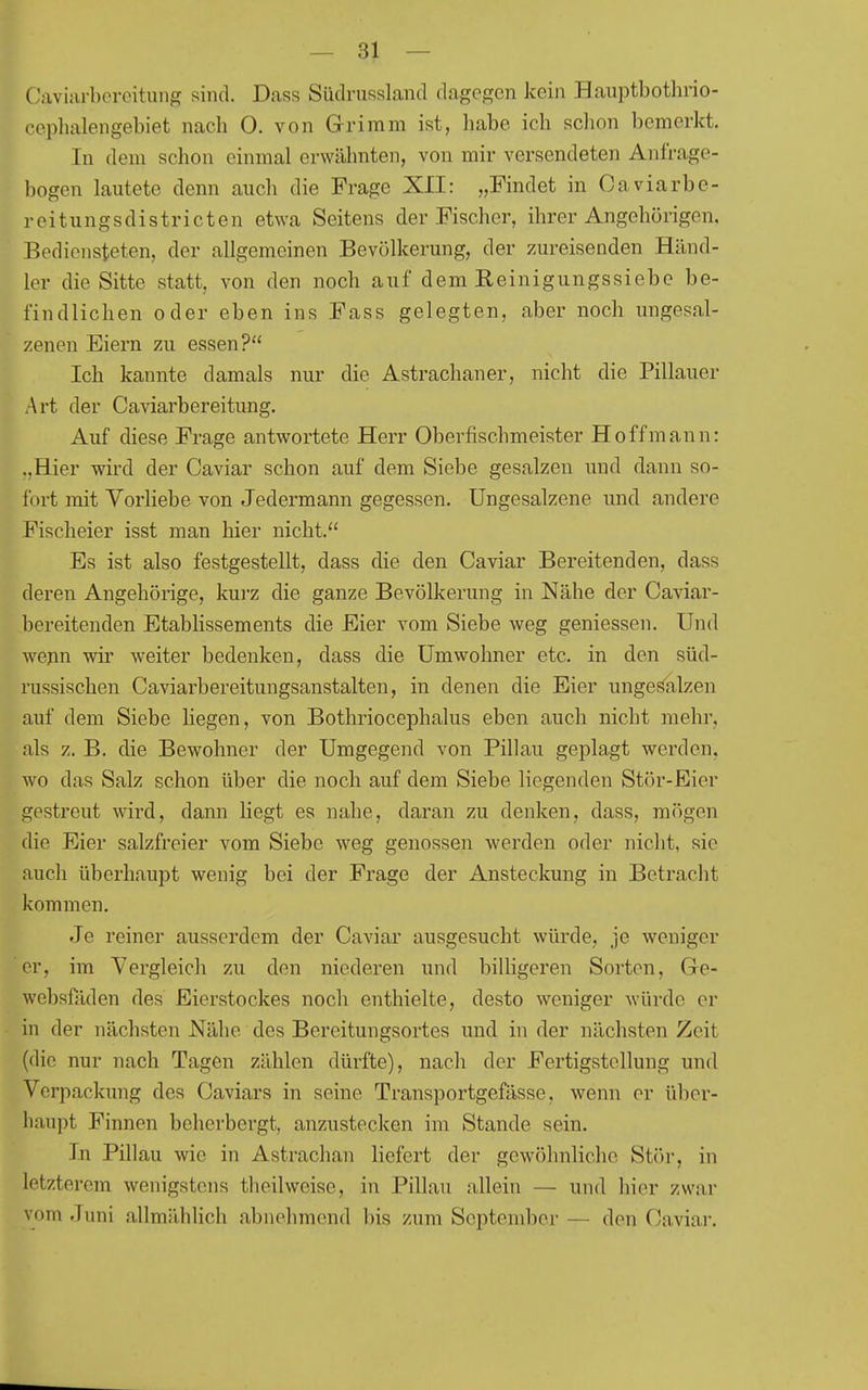 Caviarboroitniig sind. Dass SüdruRsland dagegen kein Hauptbothrio- coplialengebiet nach 0. von Grimm ist, habe ich schon bemerkt. In dem schon einmal erwähnten, von mir versendeten Anfrage- bogen lautete denn auch die Frage XII: „Findet in Caviarbe- reitungsdistricten etwa Seitens der Fischer, ihrer Angehörigen, Bediensteten, der allgemeinen Bevölkerung, der zureisenden Händ- ler die Sitte statt, von den noch auf dem Reinigungssiebe be- findlichen oder eben ins Fass gelegten, aber noch ungesal- zenen Eiern zu essen? Ich kannte damals nur die Astrachaner, nicht die Pillauer Art der Caviarbereitung. Auf diese Frage antwortete Herr Oberfischmeister Ho ff mann: ..Hier wird der Caviar schon auf dem Siebe gesalzen und dann so- fort 2nit Vorliebe von Jedermann gegessen. Ungesalzene und andere Fischeier isst man hier nicht. Es ist also festgestellt, dass die den Caviar Bereitenden, dass deren Angehörige, kurz die ganze Bevölkerung in Nähe der Caviar- bereitenden Etablissements die Eier vom Siebe weg geniessen. Und wenn wir weiter bedenken, dass die Umwohner etc. in den süd- russischen Caviarbereitungsanstalten, in denen die Eier unges^alzen auf dem Siebe liegen, von Bothriocephalus eben auch nicht mehr, als z. B. die Bewohner der Umgegend von Pillau geplagt werden, wo das Salz schon über die noch auf dem Siebe liegenden Stör-Eier gestreut wird, dann liegt es nahe, daran zu denken, dass, mögen die Eier salzfreier vom Siebe weg genossen werden oder nicht, sie auch überhaupt wenig bei der Frage der Ansteckung in Betracht kommen. Je reiner ausserdem der Caviar ausgesucht würde, je weniger er, im Vergleich zu den niederen und billigeren Sorten, Ge- websfäden des Eierstockes noch enthielte, desto weniger würde er in der nächsten Nähe des Bereitungsortes und in der nächsten Zeit (die nur nach Tagen zählen dürfte), nach der Fertigstellung und Verpackung des Caviars in seine Transportgefässe, wenn er übcr- liaupt Finnen beherbergt, anzustecken im Stande sein. In Pillau wie in Astrachan liefert der gewöhnliche Stör, in letzterem wenigstens theilweise, in Pillau allein — und hier zwar vom Juni allmählich abnehmend bis zum September — den Caviar.
