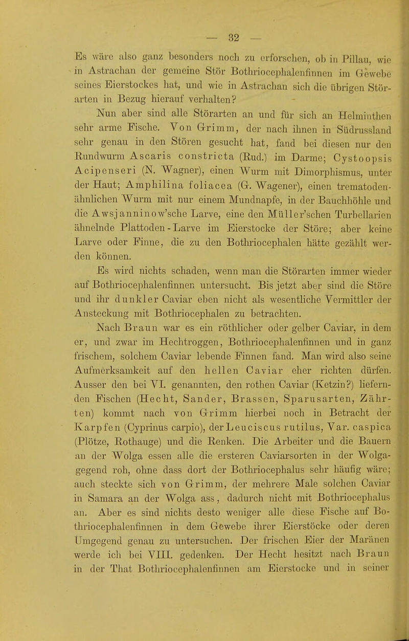 Es wäre also ganz besonders noch zu erforsclien, oh in Pillau, wie in Astrachan der genieine Stör Botln-iocephalenfinnen im (Gewebe seines Eierstockes hat, und wie in Astrachan sich die übrigen Stör- arten in Bezug hierauf verhalten? Nun aber sind alle Störarten an und für sich an Helminthen sehr arme Fische. Von Grimm, der nach ihnen in Südrussland sehr genau in den Stören gesucht hat, fand bei diesen nur den Rundwurm Ascaris constricta (Rud.) im Darme; Cystoopsis Acipenseri (N. Wagner), einen Wurm mit Dimorphismus, unter der Haut; Amphilina foliacea (Gr. Wagener), einen trematoden- ähnlichen Wurm mit nur einem Mundnapfe, in der Bauchhöhle und die Awsjanninow'sche Larve, eine den Müller'schen Turbellarien ähnelnde Plattoden - Larve im Eierstocke der Störe; aber keine Larve oder Finne, die zu den Botluiocephalen hätte gezählt wer- den können. Es wird nichts schaden, wenn man die Störarten immer wieder auf Bothriocephalenfinnen untersucht. Bis jetzt aber sind die Störe und ihr dunkler Caviar eben nicht als wesentliche Vermittler der Ansteckung mit Bothriocephalen zu betrachten. Nach Braun war es ein röthlicher oder gelber Caviar, in dem er, und zwar im Hechtroggen, Bothriocephalenfinnen und in ganz frischem, solchem Caviar lebende Finnen fand. Man wird also seine Aufmerksamkeit auf den hellen Caviar eher richten düi'fen., Ausser den bei VL genannten, den rothen Caviar (Ketzin ?) liefern- den Fischen (Hecht, Sander, Brassen, Sparusarten, Zähr- ten) kommt nach von Grrimm hierbei noch in Betracht der Karpfen (Cyprinus carpio), derLeuciscus rutilus, Var. caspica (Plötze, Rothauge) und die Renken. Die Arbeiter und die Bauern an der Wolga essen alle die ersteren Caviarsorten in der Wolga- gegend roh, ohne dass dort der Bothriocephalus sehr häufig wäre; auch steckte sich von Grimm, der mehrere Male solchen Caviar in Samara an der Wolga ass, dadurch nicht mit Bothriocephalus an. Aber es sind nichts desto weniger alle diese Fische auf Bo- thriocephalenfinnen in dem Gewebe ihrer Eierstöcke oder deren Umgegend genau zu untersuchen. Der frischen Eier der Maränen werde ich bei VHI. gedenken. Der Hecht besitzt nach Braun in der That Bothriocephalenfinnen am Eierstocke und in seiner