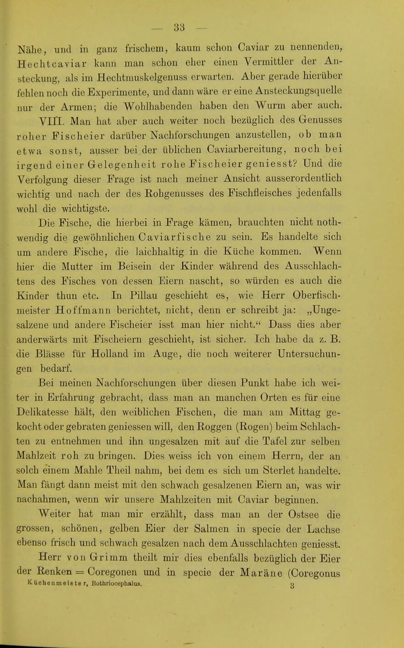 Nälie, und in ganz frischem, kaum schon Caviar zu nennenden, Hechtcaviar kann man schon eher ehien Vermittler der An- steckung, als im Hechtmuskelgenuss erwarten. Aber gerade hierüber fehlen noch die Experimente, und dann wäre er eine Ansteckungsquelle nur der Armen; die Wohlhabenden haben den Wurm aber auch. Vin. Man hat aber auch weiter noch bezüghch des Genusses roher Fischeier darüber Nachforschungen anzustellen, ob man etwa sonst, ausser bei der üblichen Caviarbereitung, noch bei irgend einer Gelegenheit rohe Fischeier geniesst? Und die Verfolgung dieser Frage ist nach meiner Ansicht ausserordentlich wichtig und nach der des Eohgenusses des Fischfleisches jedenfalls wohl die wichtigste. Die Fische, die hierbei in Frage kämen, brauchten nicht noth- wendig die gewöhnlichen Caviarfische zu sein. Es handelte sich um andere Fische, die laichhaltig in die Küche kommen. Wenn hier die Mutter im Beisein der Kinder während des Ausschlach- tens des Fisches von dessen Eiern nascht, so würden es auch die Kinder thun etc. In Pillau geschieht es, wie Herr Oberfisch- meister Hoffmann berichtet, nicht, denn er schreibt ja: „Unge- salzene und andere Fischeier isst man hier nicht. Dass dies aber anderwärts mit Fischeiern geschieht, ist sicher. Ich habe da z. B. die Blässe für Holland im Auge, die noch weiterer Untersuchun- gen bedarf. Bei meinen Nachforschungen über diesen Punkt habe ich wei- ter in Erfahrung gebracht, dass man an manchen Orten es für eine Delikatesse hält, den weiblichen Fischen, die man am Mittag ge- kocht oder gebraten geniessen will, den Roggen (Rogen) beim Schlach- ten zu entnehmen und ihn ungesalzen mit auf die Tafel zur selben Mahlzeit roh zu bringen. Dies weiss ich von einem Herrn, der an solch einem Mahle Theil nahm, bei dem es sich um Sterlet handelte. Man fängt dann meist mit den schwach gesalzenen Eiern an, was wir nachahmen, wenn wir unsere Mahlzeiten mit Caviar beginnen. Weiter hat man mir erzählt, dass man an der Ostsee die grossen, schönen, gelben Eier der Salmen in specie der Lachse ebenso frisch und schwach gesalzen nach dem Ausschlachten geniesst. Herr von Grimm theilt mir dies ebenfalls bezüghch der Eier der Renken = Coregonen und in specie der Maräne (Coregonus KächenmeiBte r, ButbriocephaluB. o