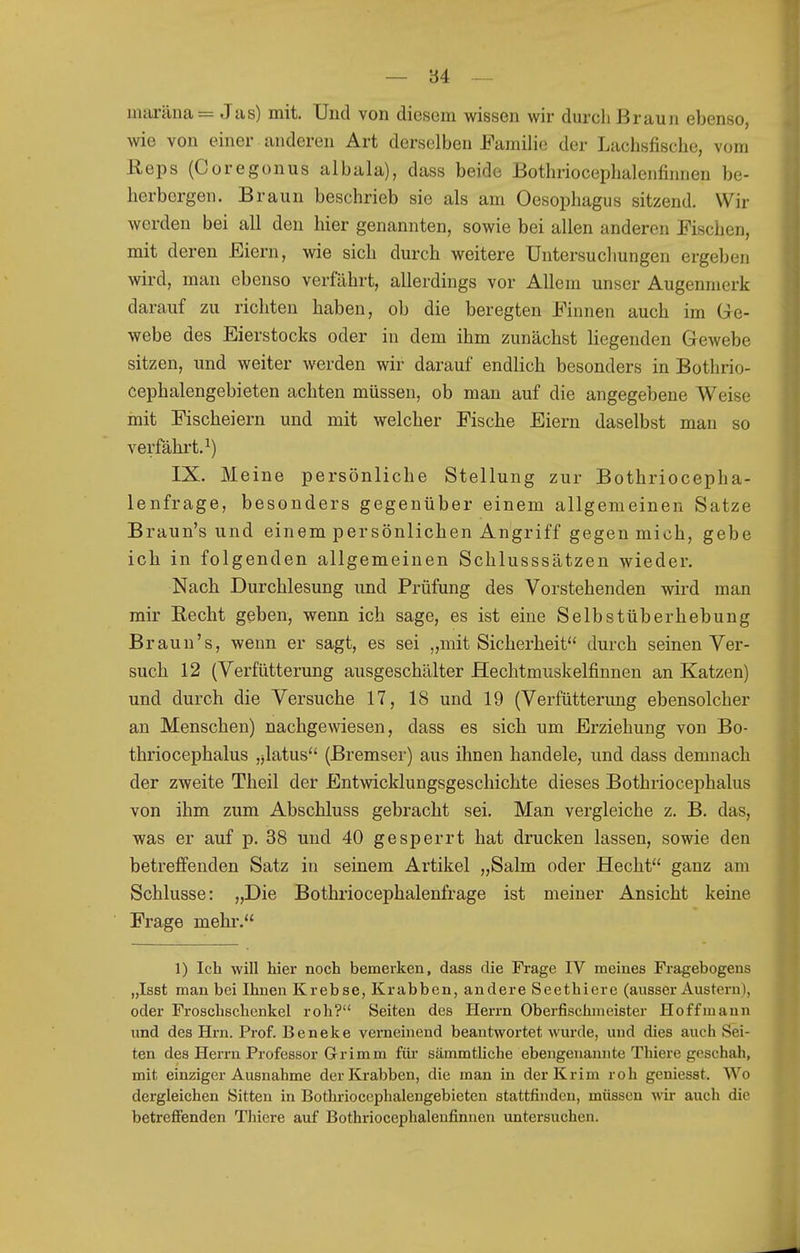 — 84 -~ mai-äna= Jas) mit. Und von diesem wissen wir durch Braun ebenso, wie von einer anderen Art derselben Familie der Lachsfische, vom Reps (Coregonus albala), dass beide Bothriocephalenfinnen be- herbergen. Braun beschrieb sie als am Oesophagus sitzend. Wir werden bei all den hier genannten, sowie bei allen anderen Fischen, mit deren Eiern, wie sich durch weitere Untersuchungen ergeben wird, man ebenso verfährt, allerdings vor Allem unser Augenmerk darauf zu richten haben, ob die beregten Finnen auch im Gre- webe des Eierstocks oder in dem ihm zunächst liegenden Gewebe sitzen, und weiter werden wir darauf endlich besonders in Bothrio- Cephalengebieten achten müssen, ob man auf die angegebene Weise mit Fischeiern und mit welcher Fische Eiern daselbst man so verfährt.^) IX. Meine persönliche Stellung zur Bothriocepha- lenfrage, besonders gegenüber einem allgemeinen Satze Braun's und einem persönlichen Angriff gegen mich, gebe ich in folgenden allgemeinen Schlusssätzen wieder. Nach Durchlesung und Prüfung des Vorstehenden wird man mir Recht geben, wenn ich sage, es ist eine Selbstüberhebung Braun's, wenn er sagt, es sei „mit Sicherheit durch seinen Ver- such 12 (Verfütterung ausgeschälter Hechtmuskelfinnen an Katzen) und durch die Versuche 17, 18 und 19 (Verfütterimg ebensolcher an Menschen) nachgewiesen, dass es sich um Erziehung von Bo- thriocephalus ,jlatus'* (Bremser) aus ihnen handele, und dass demnach der zweite Theil der Entwicklungsgeschichte dieses Bothriocephalus von ihm zum Abschluss gebracht sei. Man vergleiche z. B. das, was er auf p. 38 und 40 gesperrt hat drucken lassen, sowie den betreffenden Satz in seinem Artikel „Salm oder Hecht ganz am Schlüsse: „Die Bothriocephalenfrage ist meiner Ansicht keine Frage mehr. 1) Ich will hier noch bemerken, dass die Frage IV meines Fragebogens „Isst man bei Ihnen Krebse, Krabben, andere Seethiere (ausser Austern), oder Froschschenkel roh? Seiten des Herrn Oberfischmeister Hoffmann und des Hrn. Prof. Beneke verneinend beantwortet wurde, und dies auch Sei- ten des Herrn Professor Grimm für sämmthche ebengenannte Thiere geschah, mit einziger Ausnahme der Krabben, die man in der Krim roh geniesst. Wo dergleichen Sitten in Bothrioccphalengebieten stattfinden, müssen wir auch die betreffenden Thiere auf Bothriocephalenfinnen untersuchen.