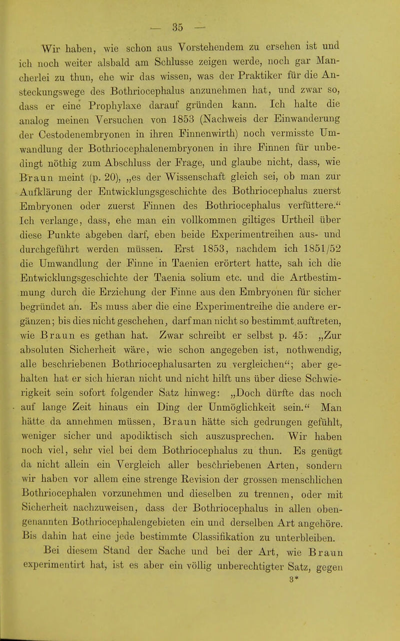 Wir haben, wie schon aus Vorstehendem zu ersehen ist und ich noch weiter alsbald am Schlüsse zeigen werde, noch gar Man- cherlei zu thun, ehe wii* das wissen, was der Praldiker für die An- steckungswege des Bothriocephalus anzunehmen hat, und zwar so, dass er eine Prophylaxe darauf gründen kann. Ich halte die analog meinen Versuchen von 1853 (Nachweis der Einwanderung der Cestodenembryonen in ihren Finnenwirth) noch vermisste Um- wandlung der Bothriocephalenembryonen in ihre Finnen für unbe- dingt nöthig zum Abschluss der Frage, und glaube nicht, dass, wie Braun meint (p. 20), „es der Wissenschaft gleich sei, ob man zur Aufklärung der Entwicklungsgeschichte des Bothriocephalus zuerst Embryonen oder zuerst Finnen des Bothriocephalus verfüttere. Ich verlange, dass, ehe man ein vollkommen giltiges Urtheil über diese Punkte abgeben darf, eben beide Experimentreihen aus- und durchgeführt werden müssen. Erst 1853, nachdem ich 1851/52 die Umwandlung der Finne in Taenien erörtert hatte, sah ich die Entwicklungsgeschichte der Taenia sohum etc. und die Artbestim- mung durch die Erziehung der Finne aus den Embryonen für sicher begründet an. Es muss aber die eine Experimentreihe die andere er- gänzen ; bis dies nicht geschehen ^ darf man nicht so bestimmt, auftreten, wie Braun es gethan hat. Zwar schreibt er selbst p. 45: „Zur absoluten Sicherheit wäre, wie schon angegeben ist, nothwendig, alle beschriebenen Bothriocephalusarten zu vergleichen; aber ge- halten hat er sich hieran nicht und nicht hilft uns über diese Schwie- rigkeit sein sofort folgender Satz hinweg: „Doch dürfte das noch auf lange Zeit hinaus ein Ding der Unmöglichkeit sein. Man hätte da annehmen müssen, Braun hätte sich gedrungen gefühlt, weniger sicher und apodiktisch sich auszusprechen. Wir haben noch viel, sehr viel bei dem Bothriocephalus zu thun. Es genügt da nicht allein ein Vergleich aller beschriebenen Arten, sondern wir haben vor allem eine strenge Revision der grossen menschlichen Bothriocephalen vorzunehmen und dieselben zu trennen, oder mit Sicherheit nachzuweisen, dass der Bothriocephalus in allen oben- genannten Bothriocephalengebieten ein und derselben Art angehöre. Bis dahin hat eine jede bestimmte Classifikation zu unterbleiben. Bei diesem Stand der Sache und bei der Art, Avie Braun experimentirt hat, ist es aber ein völlig unberechtigter Satz, gegen 3*