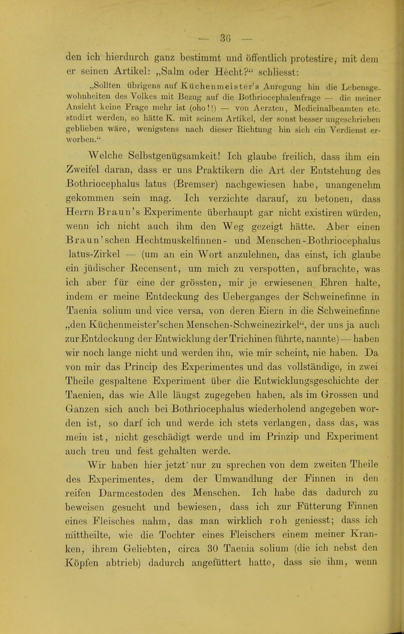 den ich hierdurch ganz bestimmt und öffentlich protestire, mit dem er seinen Artikel: „Salm oder Hechtschliesst: „Sollten übrigens auf Küchenmeister's Anregung hin die Lebensge- wohnheiteu des Volkes mit Bezug auf die Bothriocephalenfrage — die meiner Ansicht, keine Frage mehr ist (oho!!) — von Aerzten, Medicinalbeamten etc. studirt werden, so hätte K. mit seinem Artikel, der sonst besser ungeschrieben geblieben wäre, wenigstens nach dieser Richtung hin sich ein Verdienst er- worben. Welche Selbstgenügsamkeit! Ich glaube freilich, dass ihm ein Zweifel daran, dass er uns Praktikern die Art der Entstehung des Bothriocephalus latus (Bremser) nachgewiesen habe, unangenehm gekommen sein mag. Ich verzichte darauf, zu betonen, dass Herrn Braun's Experimente überhaupt gar nicht existiren würden, wenn ich nicht auch ihm den Weg gezeigt hätte. Aber einen Braun'sehen Hechtmuskelfinnen- und Menschen-Bothriocephalus latus-Zirkel — (um an ein Wort anzulehnen, das einst, ich glaube ein jüdischer Recensent, um mich zu verspotten, aufbrachte, was ich aber für eine der grössten, mir je erwiesenen Ehren halte, indem er meine Entdeckung des üeberganges der Schweinefinne in Taenia solium und vice versa, von deren Eiern in die Schweinefinne „den Küchenmeister'schen Menschen-Schweinezirkel, der uns ja auch zur Entdeckung der Entwicklung der Trichinen führte, nannte) — haben vfiv noch lange nicht und werden ihn, wie mir scheint, nie haben. Da von mir das Princip des Experimentes und das vollständige, in zwei Theile gespaltene Experiment über die Entwicklungsgeschichte der Taenien, das wie Alle längst zugegeben haben, als im Grrossen und Ganzen sich auch bei Bothriocephalus wiederholend angegeben wor- den ist, so darf ich und werde ich stets verlangen, dass das, was raein ist, nicht geschädigt werde und im Prinzip und Experiment auch treu und fest gehalten werde. Wir haben hier jetzt'nur zu sprechen von dem zweiten Theile des Experimentes, dem der Umwandlung der Finnen in den reifen Darmcestoden des Menschen. Ich habe das dadurch zu beweisen gesucht und bewiesen, dass ich zur Fütterung Finnen eines Fleisches nahm, das man wirkHch roh geniesst; dass ich mittheilte, wie die Tochter eines Fleischers einem meiner Kran- ken, ihrem Gehebten, circa 30 Taenia solium (die ich nebst den Köpfen abtrieb) dadurch angefüttert hatte, dass sie ihm, wenn
