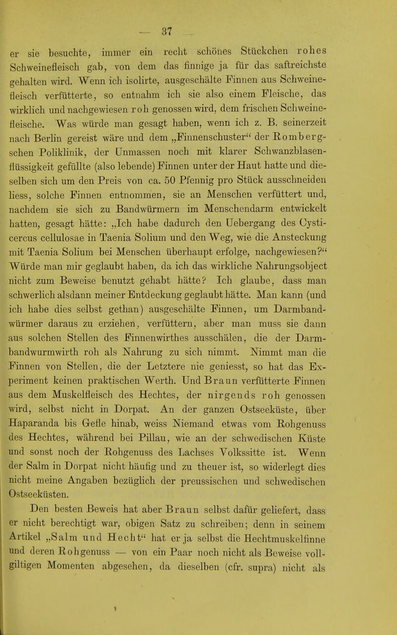 er sie besuchte, immer ein recht scliönes Stückchen rohes Schweinefleisch gab, von dem das finnige ja für das saftreichste gehalten wird. Wenn ich isolirte, ausgeschälte Finnen aus Schweine- fleisch verfütterte, so entnahm ich sie also einem Fleische, das wirklich und nachgewiesen roh genossen wird, dem frischen Schweine- fleische. Was würde man gesagt haben, wenn ich z. B. seinerzeit nach Berhn gereist wäre und dem „Finnenschuster der Eomberg- schen PolikHnik, der Unmassen noch mit klarer Schwanzblasen- flüssigkeit gefüllte (also lebende) Finnen unter der Haut hatte und die- selben sich um den Preis von ca. 50 Pfennig pro Stück ausschneiden Hess, solche Finnen entnommen, sie an Menschen verfüttert und, nachdem sie sich zu Bandwürmern im Menschendarm entwickelt hatten, gesagt hätte: „Ich habe dadurch den Uebergang des Cysti- cercus cellulosae in Taenia Solium und den Weg, wie die Ansteckung mit Taenia Solium bei Menschen überhaupt erfolge, nachgewiesen? Würde man mir geglaubt haben, da ich das wirkliche Nahrungsobject nicht zum Beweise benutzt gehabt hätte? Ich glaube, dass man schwerlich alsdann meiner Entdeckung geglaubt hätte. Man kann (und ich habe dies selbst gethan) ausgeschälte Finnen, um Darmband- würmer daraus zu erziehen, verfüttern, aber man muss sie dann aus solchen Stellen des Finnenwirthes ausschälen, die der Darm- bandwurmwirth roh als Nahrung zu sich nimmt. Nimmt man die Finnen von Stellen, die der Letztere nie geniesst, so hat das Ex- periment keinen praktischen Werth. Und Braun verfütterte Finnen aus dem Muskelfleisch des Hechtes, der nirgends roh genossen wird, selbst nicht in Dorpat. An der ganzen Ostseeküste, über Haparanda bis Gefle hinab, weiss Niemand etwas vom ßohgenuss des Hechtes, während bei Pillau, wie an der schwedischen Küste und sonst noch der Eohgenuss des Lachses Volkssitte ist. Wenn der Salm in Dorpat nicht häufig und zu theuer ist, so widerlegt dies nicht meine Angaben bezüglich der preussischen und schwedischen Ostseeküsten. Den besten Beweis hat aber Braun selbst dafür geliefert, dass er nicht berechtigt war, obigen Satz zu schreiben; denn in seinem Artikel „Salm und Hecht hat er ja selbst die Hechtmuskclfinne und deren Rohgenuss — von ein Paar noch nicht als Beweise voll- giltigen Momenten abgesehen, da dieselben (cfr. supra) nicht als 1