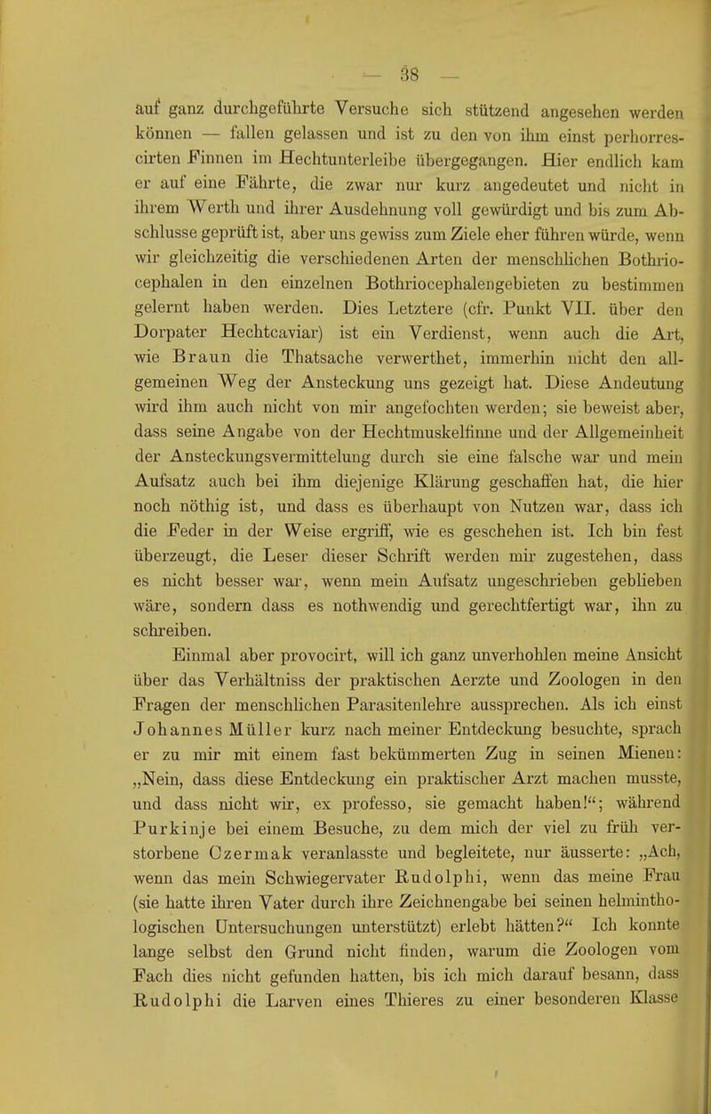 auf ganz durchgeführte Versuche sich stützend angesehen werden können — fallen gelassen und ist zu den von ihm einst perhorres- cirten Finnen im Hechtunterleibe übergegangen. Hier endlich kam er auf eine Fährte, die zwar nur kurz angedeutet und nicht in ihrem Werth und ihrer Ausdehnung voll gewürdigt und bis zum Ab- schlüsse geprüft ist, aber uns gewiss zum Ziele eher führen würde, wenn wir gleichzeitig die verschiedenen Arten der menschhchen Bothrio- cephalen in den einzelnen Bothriocephalengebieten zu bestimmen gelernt haben werden. Dies Letztere (cfr. Punkt VII. über den Dorpater Hechtcaviar) ist ein Verdienst, wenn auch die Art, wie Braun die Thatsache verwerthet, immerhin nicht den all- gemeinen Weg der Ansteckung uns gezeigt hat. Diese Andeutung wird ihm auch nicht von mir angefochten werden; sie beweist aber, dass seine Angabe von der Hechtmuskelfinne und der Allgemeinheit der Ansteckungsvermittelung durch sie eine falsche war und mein Aufsatz auch bei ihm diejenige Klärung geschaffen hat, die hier noch nöthig ist, und dass es überhaupt von Nutzen war, dass ich die Feder in der Weise ergriff, wie es geschehen ist. Ich bin fest überzeugt, die Leser dieser Schrift werden mir zugestehen, dass es nicht besser wai-, wenn mein Aufsatz ungeschrieben geblieben wäre, sondern dass es nothwendig und gerechtfertigt war, ihn zu schreiben. Einmal aber provocirt, will ich ganz unverhohlen meine Ansicht über das Verhältniss der praktischen Aerzte und Zoologen in den Fragen der menschlichen Parasitenlehre aussprechen. Als ich einst Johannes Müller kurz nach meiner Entdeckung besuchte, sprach er zu mir mit einem fast bekümmerten Zug in seinen Mienen: „Nein, dass diese Entdeckung ein praktischer Arzt machen musste, und dass nicht wir, ex professo, sie gemacht haben!; während Purkinje bei einem Besuche, zu dem mich der viel zu früh ver- storbene Czermak veranlasste und begleitete, nur äusserte: „Ach, wenn das mein Schwiegervater Budolphi, wenn das meine Frau (sie hatte ihren Vater durch ihre Zeichnengabe bei seinen helmintho- logischen Untersuchungen unterstützt) erlebt hätten? Ich konnte lange selbst den Grund nicht finden, warum die Zoologen vom Fach dies nicht gefunden hatten, bis ich mich darauf besann, dass Rudolphi die Larven eines Thieres zu einer besonderen Klasse