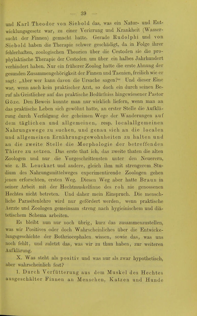 und Karl Theodor von Siebold das, was ein Natur- und Ent- wicklungsgesetz war, zu einer Verirrung und Krankheit (Wasser- sucht der Finnen) gemacht hatte. Gerade ßudolphi und von Siebold haben die Therapie schwer geschädigt, da in Folge ilirer fehlerhaften, zoologischen Theorien über die Cestoden sie die pro- phylaktische Therapie der Cestoden um über ein halbes Jahrhundert verhindert haben. Nur ein früherer Zoolog hatte die erste Ahnung der gesunden Zusammengehörigkeit der Finnen und Taenien, freilich wie er sagt: „Aber wer kann davon die Ursache sagen? Und dieser Eine war, wenn auch kein praktischer Arzt, so doch ein durch seinen Be- ruf als Geistlicher auf das praktische Bedürfniss hingewiesener Pastor Göze. Den Beweis konnte man nur wirklich liefern, wenn mau an das praktische Leben sich gewöhnt hatte, an erster Stelle die Aufklä- rung durch Verfolgung der geheimen Wege der Wanderungen auf dem täglichen und allgemeinen, resp. localallgemeinen Nahrungswege zu suchen, und genau sich an die localen und allgemeinen Ernährungsgewohnheiten zu halten und an die zweite Stelle die Morphologie der betreffenden Thiere zu setzen. Das erste that ich, das zweite thaten die alten Zoologen und nur die Vorgeschrittensten unter den Neuerern, wie z. B. Leuckart und andere, gleich ihm mit strengerem Stu- dium des Nahrungsmittelweges experimentirende Zoologen gehen jenen erforschten, ersten Weg. Diesen Weg aber hatte Braun in seiner Arbeit mit der Hechtmuskelfinne des roh nie genossenen Hechtes nicht betreten. Und daher mein Einspruch. Die mensch- liche Parasitenlehre wird nur gefördert werden, wenn praktische Aerzte und Zoologen gemeinsam streng nach hygieinischem und diä- tetischem Schema arbeiten. Es bleibt nun nur noch übrig, kurz das zusammenzustellen, was wir Positives oder doch Wahrscheinliches über die Entwicke- lungsgeschichte der Bothriocephalen wissen, sowie das, was uns noch fehlt, und zuletzt das, was wir zu thun haben, zur weiteren Aufklärung. X. Was steht als positiv und was nur als zwar hypothetisch, aber wahrscheinlich fest? 1. Durch Verfütterung aus dem Muskel des Hechtes ausgeschälter Pinnen an Menschen, Katzen und Hunde