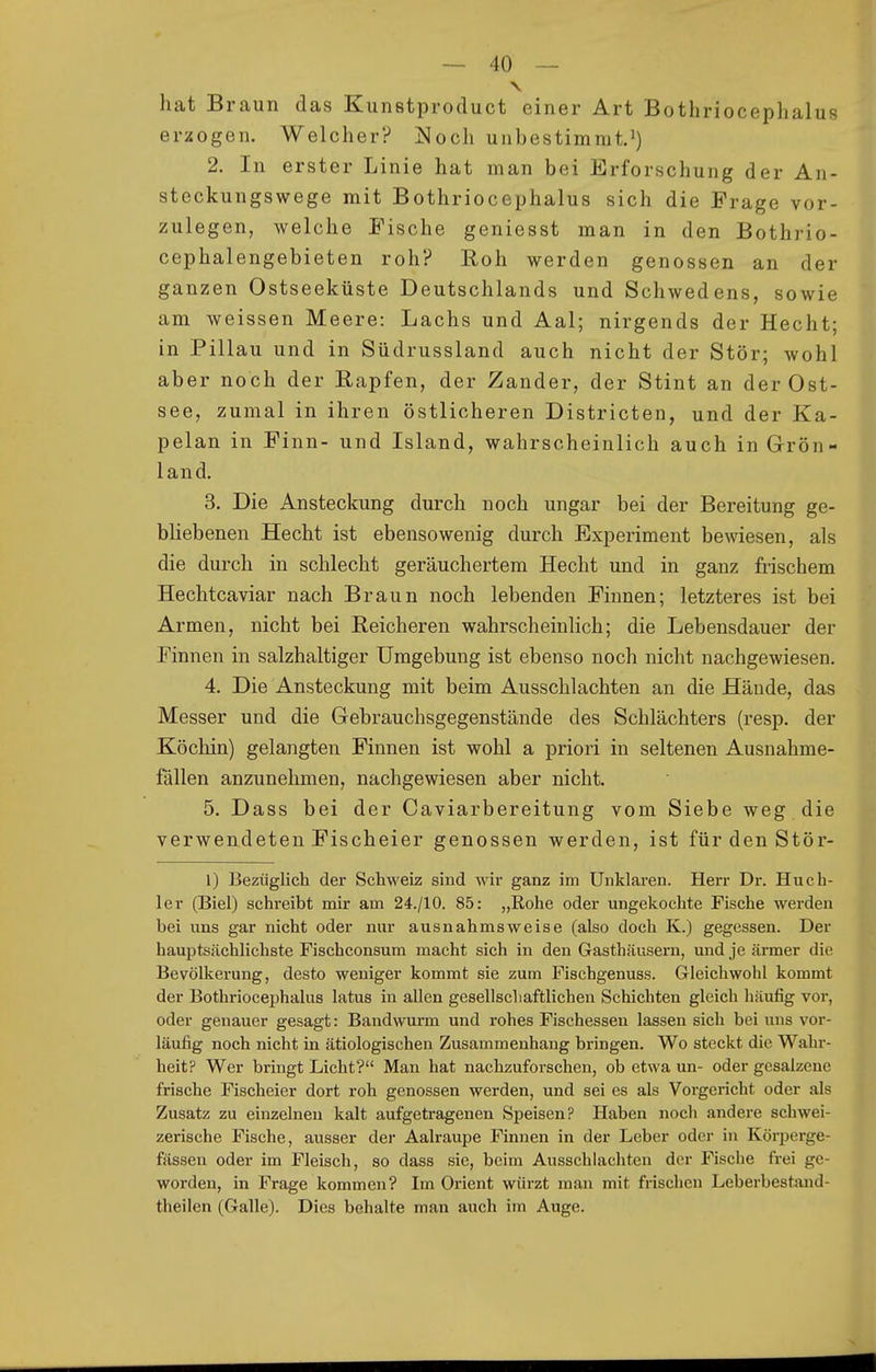 hat Braun das Kunstprocluct einer Art Bothriocephalus er:£Ogen. Welcher? ]^och unbestimmt. 2. In erster Linie hat man bei Erforschung der An- steckungswege mit Bothriocephalus sich die Frage vor- zulegen, welche Fische geniesst man in den Bothrio- cephalengebieten roh? Roh werden genossen an der ganzen Ostseeküste Deutschlands und Schwedens, sowie am weissen Meere: Lachs und Aal; nirgends der Hecht; in Pillau und in Südrussland auch nicht der Stör; wohl aber noch der Rapfen, der Zander, der Stint an der Ost- see, zumal in ihren östlicheren Districten, und der Ka- pelan in Finn- und Island, wahrscheinlich auch in Grön- land. 3. Die Ansteckung durch noch ungar bei der Bereitung ge- bliebenen Hecht ist ebensowenig durch Experiment bewiesen, als die durch in schlecht geräuchertem Hecht und in ganz frischem Hechtcaviar nach Braun noch lebenden Finnen; letzteres ist bei Armen, nicht bei Reicheren wahrscheinlich; die Lebensdauer der Finnen in salzhaltiger Umgebung ist ebenso noch niclit nachgewiesen. 4. Die Ansteckung mit beim Ausschlachten an die Hände, das Messer und die Gebrauchsgegenstände des Schlächters (resp. der Köchin) gelangten Finnen ist wohl a priori in seltenen Ausnahme- fällen anzunehmen, nachgewiesen aber nicht. 5. Dass bei der Caviarbereitung vom Siebe weg die verwendeten Fischeier genossen werden, ist für den Stör- l) Bezüglich der Schweiz sind wir ganz im Unklaren. Herr Dr. Huch- 1er (Biel) schreibt mir am 24./10. 85: „Rohe oder ungekochte Fische werden bei uns gar nicht oder nur ausnahmsweise (also doch K.) gegessen. Der hauptsächlichste Fischconsum macht sich in den Gasthäusern, und je ärmer die Bevölkerung, desto weniger kommt sie zum Fischgenuss. Gleichwohl kommt der Bothriocephalus latus in allen gesellschaftlichen Schichten gleich häufig vor, oder genauer gesagt: Bandwurm und rohes Fischessen lassen sich bei uns vor- läufig noch nicht in ätiologischen Zusammenhang bringen. Wo steckt die Wahr- heit? Wer bringt Licht? Man hat nachzuforschen, ob etwa un- oder gesalzene frische Fischeier dort roh genossen werden, und sei es als Vorgericht oder als Zusatz zu einzelnen kalt aufgetragenen Speisen? Haben noch andere schwei- zerische Fische, ausser der Aalraupe Finnen in der Leber oder in Körperge- fässeu oder im Fleisch, so dass sie, beim Ausschlachten der Fische frei ge- worden, in Frage kommen? Im Orient würzt man mit frischen Leberbestand- theilen (Galle). Dies behalte man auch im Auge.