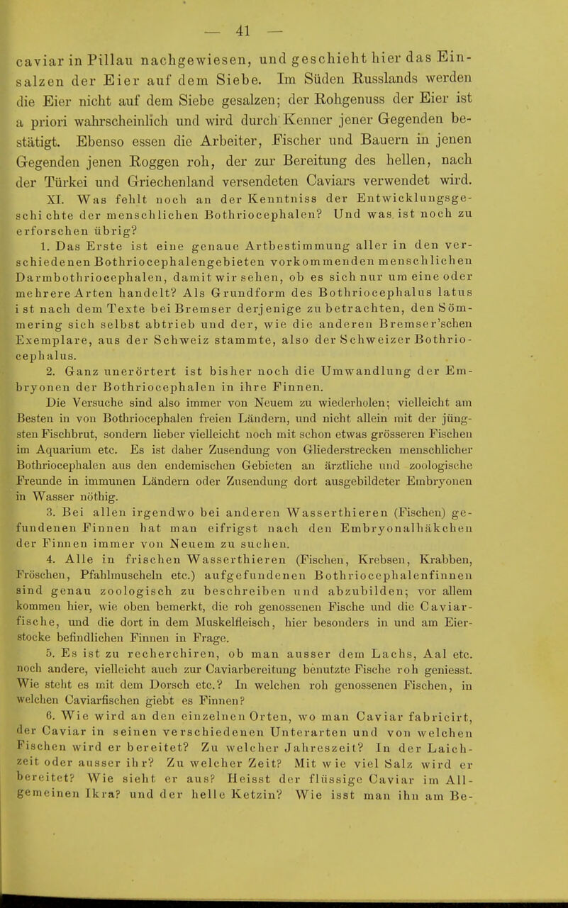 caviar in Pillau nachgewiesen, und geschieht hier das Ein- salzen der Eier auf dem Siebe. Im Süden Russlands werden die Eier nicht auf dem Siebe gesalzen; der Eohgenuss der Eier ist Ii priori wahrscheinlich und wird durch Kenner jener Gegenden be- stätigt. Ebenso essen die Arbeiter, Fischer und Bauern in jenen Gegenden jenen Roggen roh, der zur Bereitung des hellen, nach der Türkei und Griechenland versendeten Caviars verwendet wird. ^ XL Was fehlt noch an der Kenntniss der Entwicklungsge- schichte der menscliliehen Bothriocephalen? Und w^as. ist noch zu erforschen übrig? 1. Das Erste ist eine genaue Artbestimmung aller in den ver- schiedenen Bothriocephalengebieten vorkommenden menschlichen Darmbothriocephalen, damit wir sehen, ob es sich nur um eine oder mehrere Arten handelt? Als Grundform des Bothriocephalus latus i st nach dem Texte bei Bremser derjenige zu betrachten, den Söm- mering sich selbst abtrieb und der, wie die anderen Bremser'schen Exemplare, aus der Schweiz stammte, also der Schweizer Bothrio- ceph alus. 2. Ganz unerörtert ist bisher noch die Umwandlung der Em- bryonen der Bothriocephalen in ihre Finnen. Die Versuche sind also immer von Neuem zu wiederholen; vielleicht am Besten in von Bothriocephalen freien Ländern, und nicht allein mit der jüng- sten Fischbrut, sondern lieber vielleicht noch mit schon etwas grösseren Fischen im Aquarium etc. Es ist daher Zusendung von Gliederstrecken menschlicher Bothriocephalen aus den endemischen Gebieten an ärztliche und zoologische Freunde in immunen Ländern oder Zusendung dort ausgebildeter Embryonen in Wasser nöthig. 3. Bei allen irgendwo bei anderen Wasserthieren (Fischen) ge- fundenen Finnen hat man eifrigst nach den Embryonalhäkchen der Finnen immer von Neuem zu suchen. 4. Alle in frischen Wasserthieren (Fischen, Krebsen, Krabben, Fröschen, Pfahlmuscheln etc.) aufgefundenen Bothriocephalenfinnen sind genau zoologisch zu beschreiben und abzubilden; vor allem kommen hier, wie oben bemerkt, die roh genossenen Fische und die Caviar- fische, und die dort in dem Muskelfleisch, hier besonders in und am Eier- stocke befindlichen Finnen in Frage. 5. Es ist zu recherchiren, ob man ausser dem Lachs, Aal etc. noch andere, vielleicht auch zur Caviarbereitung benutzte Fische roh geniesst. Wie steht es mit dem Dorsch etc.? In welchen roh genossenen Fischen, in welchen Caviarfischen giebt es Finnen? 6. Wie wird an den einzelnen Orten, wo man Caviar fabricirt, der Caviar in seinen verschiedenen Unterarten und von welchen Fischen wird er bereitet? Zu welcher Jahreszeit? In der Laich- zeit oder ausser ihr? Zu welcher Zeit? Mit wie viel Salz wird er bereitet? Wie sieht er aus? Heisst der flüssige Caviar im All- gemeinen Ikra? und der helle Ketzin? Wie isst man ihn am Be-