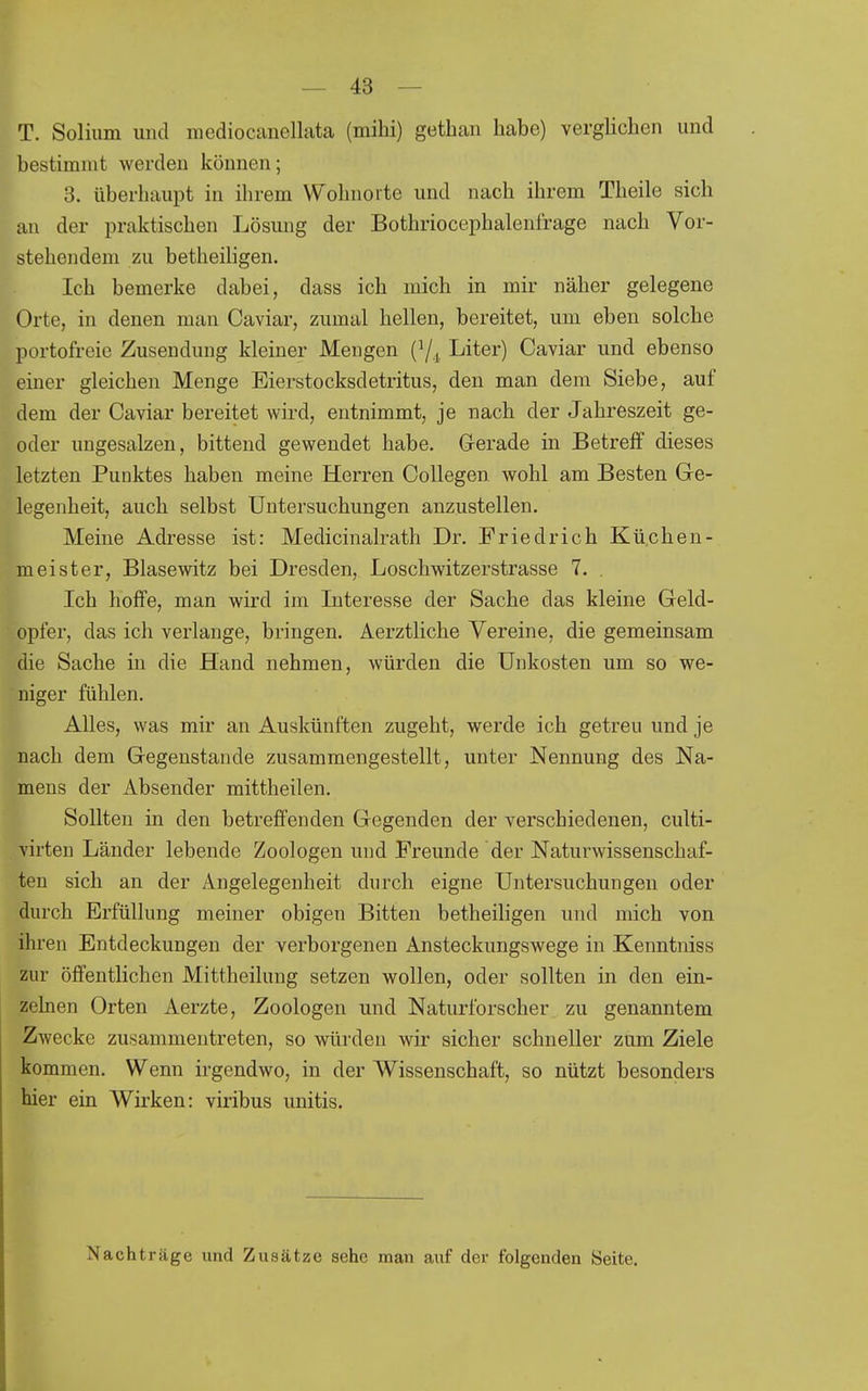 T. Solium und mediocanellata (mihi) gethan habe) verghchen und bestimmt werden können; 3. überhaupt in ihrem Wohnorte und nach ihrem Theile sich an der praktischen Lösung der Bothriocephalenfrage nach Vor- stehendem zu betheihgen. Ich bemerke dabei, dass ich mich in mir näher gelegene Orte, in denen man Caviar, zumal hellen, bereitet, um eben solche portofreie Zusendung kleiner Mengen Liter) Caviar und ebenso einer gleichen Menge Eierstocksdetritus, den man dem Siebe, auf dem der Caviar bereitet wird, entnimmt, je nach der Jahreszeit ge- oder ungesalzen, bittend gewendet habe. G-erade in Betreif dieses letzten Punktes haben meine Herren Collegen wohl am Besten Ge- legenheit, auch selbst Untersuchungen anzustellen. Meine Adresse ist: Medicinalrath Dr. Friedrich Küchen- meister, Blasewitz bei Dresden, Loschwitzerstrasse 7. . Ich hoffe, man wird im Interesse der Sache das kleine Geld- opfer, das ich verlange, bringen. Aerztliche Vereine, die gemeinsam die Sache in die Hand nehmen, würden die Unkosten um so we- niger fühlen. Alles, was mir an Auskünften zugeht, werde ich getreu und je nach dem Gegenstande zusammengestellt, unter Nennung des Na- mens der Absender mittheilen. Sollten in den betreffenden Gegenden der verschiedenen, culti- virten Länder lebende Zoologen und Freunde der Naturwissenschaf- ten sich an der Angelegenheit durch eigne Untersuchungen oder durch Erfüllung meiner obigen Bitten betheiligen und mich von ihren Entdeckungen der verborgenen Ansteckungswege in Kenntniss zur öffentlichen Mittheilung setzen wollen, oder sollten in den ein- zelnen Orten Aerzte, Zoologen und Naturforscher zu genanntem Zwecke zusammentreten, so würden wir sicher schneller zum Ziele kommen. Wenn irgendwo, in der Wissenschaft, so nützt besonders hier ein Wirken: viribus unitis. Nachträge und Zusätze sehe man auf der folgenden Seite.