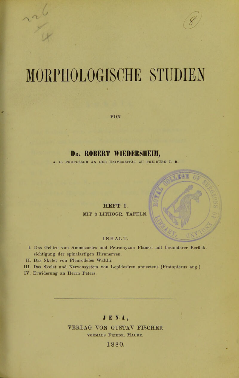 MORPHOLOGISCHE STUDIEN VON Dr. ROBERT Wl£D£RSH£m, A. O. PROFESSOR AN DER UNITERBITÄT ZU FREIBDRG I. B. HEFT I. MIT 3 LITHOGR. TAFELN. INHALT. I. Das Gehirn von Ammocoetes und Petromyzon Pianeri mit besonderer Berück- sichtigung der spinalartigen Hirnnerven. II. Das Skelet von Pleurodeles Waltlii. III. Das Skelet und Nervensystem von Lepidosiren annectens (Protopterus ang.) IV. Erwiderung an Herrn Peters. JENA, VERLAG VON GUSTAV FISCHER VORMALS PRIEDR. MAÜKE. 18 80.