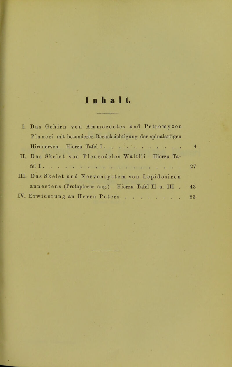 Inhalt. I. Das Gehirn von Ammocoetes und Petromyzon Pianeri mit besonderer Berücksichtigung der spinalartigen Hirnnerven. Hierzu Tafel I. . . 4 II. Das Skelet von Pleurodeles Waltlii. Hierzu Ta- fel I 27 m. Das Skelet und Nervensystem von Lepidosiren annectens (Protopterus ang.). Hierzu Tafel II u. III . 43 ly. Erwiderung an Herrn Peters 83 *