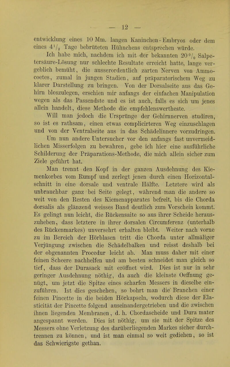 entwickluiig eines 10 Mm. langen Kaninchen - Embryos oder dem eines 47^ Tage bebriiteten Hülincliens entsprechen würde. Icli habe mich, nachdem ich mit der bekannten 20 /o Salpe- tersäure-Lösung nur schlechte Resultate erreicht hatte, lange ver- geblich bemüht, die ausserordentlich zarten Nerven von Ammo- coetes, zumal in jungen Stadien, auf präparatorischem Weg zu klarer Darstellung zu bringen. Von der Dorsalseite aus das Ge- hirn bioszulegen, erschien mir anfangs der einfachen Manipulation wegen als das Passendste und es ist auch, falls es sich um jenes allein handelt, diese Methode die empfehlenswertheste. Will man jedoch die Ursprünge der Gehimnerven studiren, so ist es rathsam, einen etwas complicirteren Weg einzuschlagen und von der Ventralseite aus in das Schädelinnere vorzudringen. Um nun andere Untersucher vor den anfangs fast unvermeid- lichen Misserfolgen zu bewahren, gebe ich hier eine ausführliche Schilderung der Präparations-Methode, die mich allein sicher zum Ziele geführt hat. Man trennt den Kopf in der ganzen Ausdehnung des Kie- menkorbes vom Rumpf und zerlegt jenen durch einen Horizontal- schnitt in eine dorsale und ventrale Hälfte. Letztere wird als unbrauchbar ganz bei Seite gelegt, während man die andere so weit von den Resten des Kiemenapparates befreit, bis die Chorda dorsalis als glänzend weisses Band deutlich zum Vorschein kommt. Es gelingt nun leicht, die Rückensaite so aus ihrer Scheide heraus- zuheben, dass letztere in ihrer dorsalen Circumferenz (unterhalb des Rückenmarkes) unversehrt erhalten bleibt. Weiter nach vorne zu im Bereich der Hörblasen tritt die Chorda unter allmäliger Verjüngung zwischen die Schädelbalken und reisst deshalb bei der obgenannten Procedur leicht ab. Man muss daher mit einer feinen Scheere nachhelfen und am besten schneidet man gleich so tief, dass der Durasack mit eröffnet wird. Dies ist nur in sehr geringer Ausdehnung nöthig, da auch die kleinste Oefifnung ge- nügt, um jetzt die Spitze eines scharfen Messers in dieselbe ein- zuführen. Ist dies geschehen, so bohrt man die' Branchen einer feinen Pincctte in die beiden Hörkapseln, wodurch diese der Ela- sticität der Pincette folgend auseinandergetrieben und die zwischen ihnen liegenden Membranen, d. h. Chordascheide und Dura mater angespannt werden. Dies ist nöthig, um sie mit der Spitze des Messers ohne Verletzung des darüberliegenden Markes sicher durch- trennen zu können, und ist man einmal so weit gediehen, so ist das Schwierigste gethan.