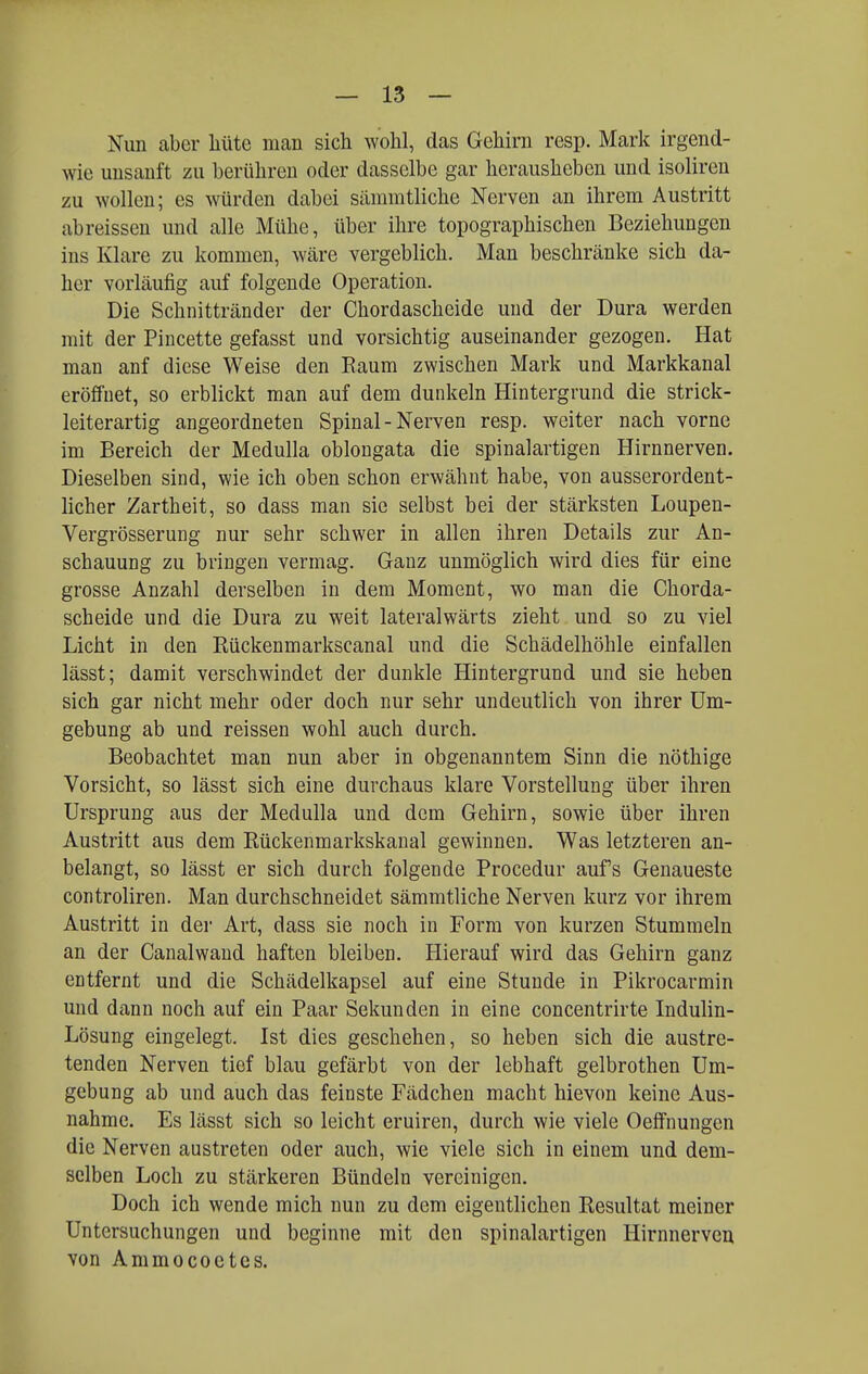 Nun aber liüte man sich wohl, das Gehirn resp. Marli irgend- wie unsanft zu berühren oder dasselbe gar herausheben und isoliren zu wollen; es würden dabei sämmtliche Nerven an ihrem Austritt abreissen und alle Mühe, über ihre topographischen Beziehungen ins Klare zu kommen, wäre vergeblich. Man beschränke sich da- her vorläufig auf folgende Operation. Die Schnittränder der Chordascheide und der Dura werden mit der Pincette gefasst und vorsichtig auseinander gezogen. Hat man anf diese Weise den Kaum zwischen Mark und Markkanal eröffnet, so erblickt man auf dem dunkeln Hintergrund die strick- leiterartig angeordneten Spinal - Nerven resp. weiter nach vorne im Bereich der Medulla oblongata die spinalartigen Hirnnerven. Dieselben sind, wie ich oben schon erwähnt habe, von ausserordent- licher Zartheit, so dass man sie selbst bei der stärksten Loupen- Vergrösserung nur sehr schwer in allen ihren Details zur An- schauung zu bringen vermag. Ganz unmöglich wird dies für eine grosse Anzahl derselben in dem Moment, wo man die Chorda- scheide und die Dura zu weit lateralwärts zieht und so zu viel Licht in den Rückenmarkscanal und die Schädelhöhle einfallen lässt; damit verschwindet der dunkle Hintergrund und sie heben sich gar nicht mehr oder doch nur sehr undeutlich von ihrer Um- gebung ab und reissen wohl auch durch. Beobachtet man nun aber in obgenanntem Sinn die nöthige Vorsicht, so lässt sich eine durchaus klare Vorstellung über ihren Ursprung aus der Medulla und dem Gehirn, sowie über ihren Austritt aus dem Rückenmarkskanal gewinnen. Was letzteren an- belangt, so lässt er sich durch folgende Procedur aufs Genaueste controliren. Man durchschneidet sämmtliche Nerven kurz vor ihrem Austritt in der Art, dass sie noch in Form von kurzen Stummeln an der Canalwaud haften bleiben. Hierauf wird das Gehirn ganz entfernt und die Schädelkapsel auf eine Stunde in Pikrocarmin und dann noch auf ein Paar Sekunden in eine concentrirte Indulin- Lösung eingelegt. Ist dies geschehen, so heben sich die austre- tenden Nerven tief blau gefärbt von der lebhaft gelbrothen Um- gebung ab und auch das feinste Fädchen macht hievon keine Aus- nahme. Es lässt sich so leicht eruiren, durch wie viele Oeffnungen die Nerven austreten oder auch, wie viele sich in einem und dem- selben Loch zu stärkeren Bündeln vereinigen. Doch ich wende mich nun zu dem eigentlichen Resultat meiner Untersuchungen und beginne mit den spinalartigen Hirnnerven von Ammococtcs.