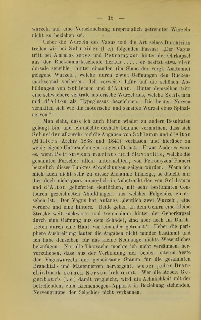 wurzeln auf eine Verschmelzung ursprünglich getrennter Wurzeln nicht zu beziehen sei. Ueber die Wurzeln des Vagus und die Art seines Durchtritts treffen wir bei Schneider (I.e.) folgenden Passus: „Der Vagus tritt bei Ammocoetes und Petromyzon hinter der Ohrkapsel aus der Rückenmarksscheide heraus er besitzt etwa vier dorsale sensible, hinter einander (im Sinne der vergl. Anatomie) gelegene Wurzeln, welche durch zwei Oefl'nungen den Eücken- markscanal verlassen. Ich verweise dafür auf die schönen Ab- bildungen von Schlemm und d'Alton. Hinter demselben tritt eine schwächere ventrale motorische Wurzel aus, welche Schlemm und d'AI ton als Hypoglossus bezeichnen. Die beiden Nerven verhalten sich wie die motorische und sensible Wurzel eines Spinal- nerven. Man sieht, dass ich auch hierin wieder zu andern Resultaten gelangt bin, und ich möchte deshalb beinahe vermuthen, dass sich Schneider allzusehr auf die Angaben von Schlemm und d'Alton (Müll er's Archiv 1838 und 1840) verlassen und hierüber zu wenig eigene Untersuchungen angestellt hat. Etwas Anderes wäre es, wenn Petromyzon marinus und fluviatilis, welche die genannten Forscher allein untersuchten, von Petromyzon Pianeri bezüglich dieses Punktes Abweichungen zeigen würden. Wenn ich mich auch nicht sehr zu dieser Annahme hinneige, so däucht mir dies doch nicht ganz unmöglich in Anbetracht der von Schlemm und d'AIton gelieferten deutlichen, mit sehr bestimmten Con- touren gezeichneten Abbildungen, aus welchen Folgendes zu er- sehen ist. Der Vagus hat Anfangs „deutlich zwei Wurzeln, eine vordere und eine hintere. Beide gehen an dem Gehirn eine kleine Strecke weit rückwärts und treten dann hinter der Gehörkapsel durch eine Oelfnung aus dem Schädel, sind aber noch im Durch- treten durch eine Haut von einander getrennt. üeber die peri- phere Ausbreitung lauten die Angaben nicht minder bestimmt und ich habe denselben für das kleine Neunauge nichts Wesentliches beizufügen. Nur die Thatsache möchte ich nicht versäumen, her- vorzuheben, dass aus der Verbindung der beiden unteren Aeste der Vaguswurzeln der gemeinsame Stamm für die gesammten Branchial- und Magennerven hervorgeht, wobei jeder Bran- chialsack seinen Nerven bekommt. Wer die Arbeit Ge- genbaur's (1. c.) damit vergleicht, wird die Aehnlichkeit mit der betreffenden, zum Kiemenbogen-Apparat in Beziehung stehenden, Nervengruppe der Selachier nicht verkennen.