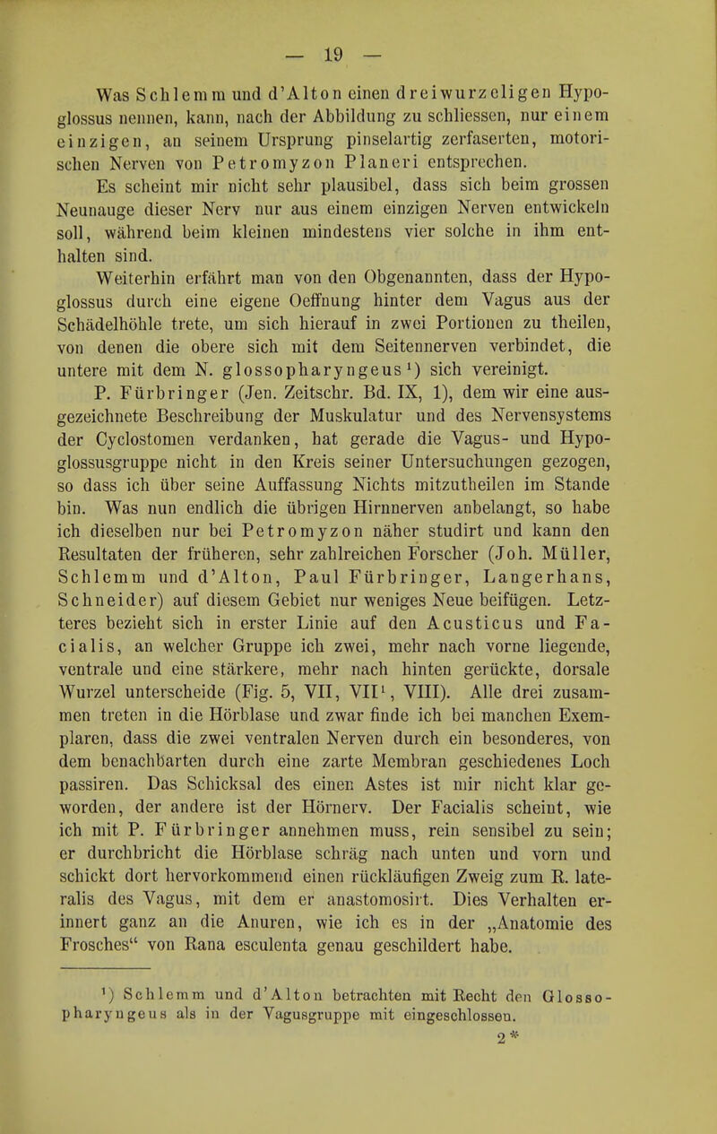 — Io- was Schlemm und d'Alton einen dreiwurzeligen Hypo- glossus nennen, kann, nach der Abbildung zu schliessen, nur einem einzigen, an seinem Ursprung pinselartig zerfaserten, motori- schen Nerven von Petromyzon Pianeri entsprechen. Es scheint mir nicht sehr plausibel, dass sich beim grossen Neunauge dieser Nerv nur aus einem einzigen Nerven entwickeln soll, während beim kleinen mindestens vier solche in ihm ent- halten sind. Weiterhin erfährt man von den Obgenannten, dass der Hypo- glossus durch eine eigene Oeffnung hinter dem Vagus aus der Schädelhöhle trete, um sich hierauf in zwei Portionen zu theilen, von denen die obere sich mit dem Seitennerven verbindet, die untere mit dem N. glossopharyngeus sich vereinigt. P. Fürbringer (Jen. Zeitschr. Bd. IX, 1), dem wir eine aus- gezeichnete Beschreibung der Muskulatur und des Nervensystems der Cyclostomen verdanken, hat gerade die Vagus- und Hypo- glossusgruppe nicht in den Kreis seiner Untersuchungen gezogen, so dass ich über seine Auffassung Nichts mitzutheilen im Stande bin. Was nun endlich die übrigen Hirnnerven anbelangt, so habe ich dieselben nur bei Petromyzon näher studirt und kann den Resultaten der früheren, sehr zahlreichen Forscher (Joh. Müller, Schlemm und d'Alton, Paul Fürbringer, Langerhans, Schneider) auf diesem Gebiet nur weniges Neue beifügen. Letz- teres bezieht sich in erster Linie auf den Acusticus und Fa- cialis, an welcher Gruppe ich zwei, mehr nach vorne liegende, ventrale und eine stärkere, mehr nach hinten gerückte, dorsale Wurzel unterscheide (Fig. 5, VII, VIP, VIII). Alle drei zusam- men treten in die Hörblase und zwar finde ich bei manchen Exem- plaren, dass die zwei ventralen Nerven durch ein besonderes, von dem benachbarten durch eine zarte Membran geschiedenes Loch passiren. Das Schicksal des einen Astes ist mir nicht klar ge- worden, der andere ist der Hörnerv. Der Facialis scheint, wie ich mit P. Fürbringer annehmen muss, rein sensibel zu sein; er durchbricht die Hörblase schräg nach unten und vorn und schickt dort hervorkommend einen rückläufigen Zweig zum R. late- ralis des Vagus, mit dem er anastomosirt. Dies Verhalten er- innert ganz an die Anuren, wie ich es in der „Anatomie des Frosches von Rana esculenta genau geschildert habe. 1) Sehl emm und d'Alton betrachten mit Recht den Glosso- pharyugeua als in der Vagusgruppe mit eingeschlossen. 2*