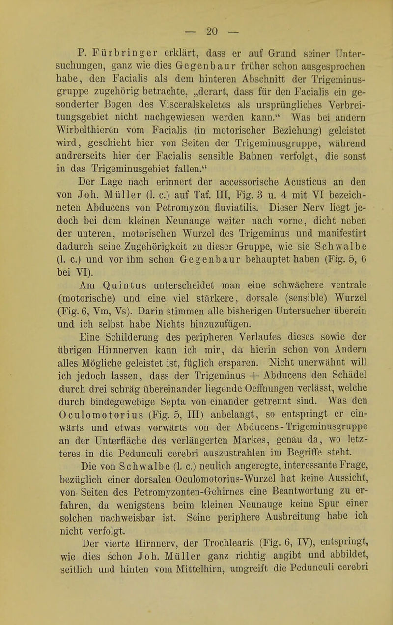 P. Fürbringer erklärt, dass er auf Gruud seiner Unter- suchungen, ganz wie dies Gegenbaur früher schon ausgesprochen habe, den Facialis als dem hinteren Abschnitt der Trigeminus- gruppe zugehörig betrachte, „derart, dass für den Facialis ein ge- sonderter Bogen des Visceralskeletes als ursprüngliches Verbrei- tungsgebiet nicht nachgewiesen werden kann. Was bei andern Wirbelthieren vom Facialis (in motorischer Beziehung) geleistet wird, geschieht hier von Seiten der Trigeminusgruppe, während andrerseits hier der Facialis sensible Bahnen verfolgt, die sonst in das Trigeminusgebiet fallen. Der Lage nach erinnert der accessorische Acusticus an den von Job. Müller (1. c.) auf Tat. III, Fig. 3 u. 4 mit VI bezeich- neten Abducens von Petromyzon fluviatilis. Dieser Nerv liegt je- doch bei dem kleinen Neunauge weiter nach vorne, dicht neben der unteren, motorischen Wurzel des Trigeminus und manifestirt dadurch seine Zugehörigkeit zu dieser Gruppe, wie sie Schwalbe (1. c.) und vor ihm schon Gegenbaur behauptet haben (Fig. 5, 6 bei VI). Am Quintus unterscheidet man eine schwächere ventrale (motorische) und eine viel stärkere, dorsale (sensible) Wurzel (Fig. 6, Vm, Vs). Darin stimmen alle bisherigen üntersucher überein und ich selbst habe Nichts hinzuzufügen. Eine Schilderung des peripheren Verlaufes dieses sowie der übrigen Hirnnerven kann ich mir, da hierin schon von Andern alles Mögliche geleistet ist, füglich ersparen. Nicht unerwähnt will ich jedoch lassen, dass der Trigeminus + Abducens den Schädel durch drei schräg übereinander liegende Oeffuungen verlässt, welche durch bindegewebige Septa von einander getrennt sind. Was den Oculomotorius (Fig. 5, III) anbelangt, so entspringt er ein- wärts und etwas vorwärts von der Abducens-Trigeminusgruppe an der Unterfläche des verlängerten Markes, genau da, wo letz- teres in die Pedunculi cerebri auszustrahlen im Begriffe steht. Die von Schwalbe (1. c.) neulich angeregte, interessante Frage, bezüglich einer dorsalen Oculomotorius-Wurzel hat keine Aussicht, von Seiten des Petromyzonten-Gehirnes eine Beantwortung zu er- fahren, da wenigstens beim kleinen Neunauge keine Spur einer solchen nachweisbar ist. Seine periphere Ausbreitung habe ich nicht verfolgt. Der vierte Hirnnerv, der Trochlearis (Fig. 6, IV), entspringt, wie dies schon Job. Müller ganz richtig angibt und abbildet, seitlich und hinten vom Mittelhirn, umgreift die Pedunculi cerebri