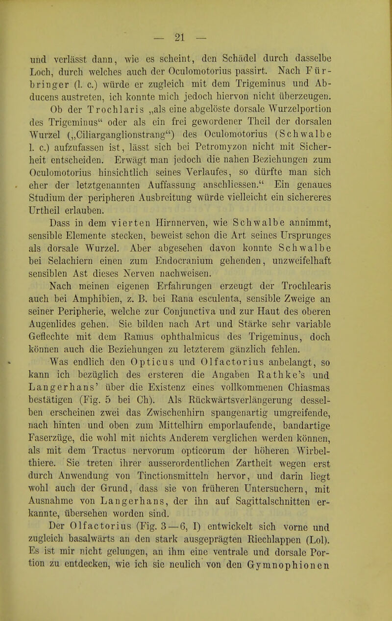 und vcrlässt dann, wie es scheint, den Schädel durch dasselbe Loch, durch welches auch der Oculomotorius passirt. Nach Für- bringer (1. c.) würde er zugleich mit dem Trigeminus und Ab- ducens austreten, ich konnte mich jedoch hiervon nicht überzeugen. Ob der Trochlaris „als eine abgelöste dorsale Wurzelportion des Trigeminus oder als ein frei gewordener Theil der dorsalen Wurzel („Ciharganglionstrang) des Oculomotorius (Schwalbe 1. c.) aufzufassen ist, lässt sich bei Petromyzon nicht mit Sicher- heit entscheiden. Erwägt man jedoch die nahen Beziehungen zum Oculomotorius hinsichtlich seines Verlaufes, so dürfte man sich eher der letztgenannten Auffassung anschliessen. Ein genaues Studium der peripheren Ausbreitung würde vielleicht ein sichereres Urtheil erlauben. Dass in dem vierten Hirnnerven, wie Schwalbe annimmt, sensible Elemente stecken, beweist schon die Art seines Ursprunges als dorsale Wurzel. Aber abgesehen davon konnte Schwalbe bei Selachiern einen zum Endocranium gehenden, unzweifelhaft sensiblen Ast dieses Nerven nachweisen. Nach meinen eigenen Erfahrungen erzeugt der Trochlearis auch bei Amphibien, z. B. bei Rana esculenta, sensible Zweige an seiner Peripherie, welche zur Conjunetiva und zur Haut des oberen Augenlides gehen. Sie bilden nach Art und Stärke sehr variable Geflechte mit dem Ramus ophthalmicus des Trigeminus, doch können auch die Beziehungen zu letzterem gänzlich fehlen. Was endlich den Opticus und Olfactorius anbelangt, so kann ich bezüglich des ersteren die Angaben Rathke's und Langerhans' über die Existenz eines vollkommenen Chiasmas bestätigen (Fig. 5 bei Ch). Als Rückwärtsverlängerung dessel- ben erscheinen zwei das Zwischenhirn spangenartig umgreifende, nach hinten und oben zum Mittelhirn emporlaufende, bandartige Faserzüge, die wohl mit nichts Anderem verglichen werden können, als mit dem Tractus nervorum opticorum der höheren Wlrbel- thiere. Sie treten ihrer ausserordentlichen Zartheit wegen erst durch Anwendung von Tinctionsmitteln hervor, und darin liegt wohl auch der Grund, dass sie von früheren Untersuchern, mit Ausnahme von Langerhans, der ihn auf Sagittalschnitten er- kannte, übersehen worden sind. Der Olfactorius (Fig. 3 — 6, I) entwickelt sich vorne und zugleich basalwärts an den stark ausgeprägten Riechlappen (Lol). Es ist mir nicht gelungen, an ihm eine ventrale und dorsale Por- tion zu entdecken, wie ich sie neulich von den Gymnophionen