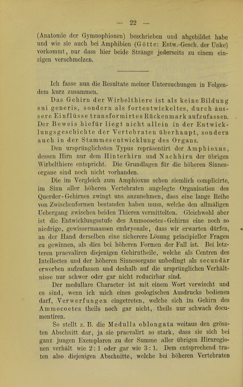 (Anatomie der Gymnophioneii) beschrieben und abgebildet habe und wie sie auch bei Amphibien (Götte: Entw.-Gesch. der Unke) vorliommt, nur dass hier beide Stränge jederseits zu einem ein- zigen verschmelzen. Ich fasse nun die Resultate meiner Untersuchungen in Folgen- dem kurz zusammen. Das Gehirn der Wirbelthiere ist als keine Bildung sui generis, sondern als fortentwickeltes, durch äus- sere Einflüsse transformirt es Rückenmark aufzufassen. . Der Beweis hiefür liegt nicht allein in der Entwick- lungsgeschichte der Vertebraten überhaupt, sondern auch in der Stammesentwicklung des Organs. Den ursprünglichsten Typus repräsentirt der Amphioxus, dessen Hirn nur dem Hinterhirn und Nachhirn der übrigen Wirbelthiere entspricht. Die Grundlagen für die höheren Sinnes- organe sind noch nicht vorhanden. Die im Vergleich zum Amphioxus schon ziemlich complicirte, im Sinn aller höheren Vertebraten angelegte Organisation des Querder-Gehirnes zwingt uns anzunehmen, dass eine lange Reihe von Zwischenformen bestanden haben muss, welche den allmäligen Uebergang zwischen beiden Thieren vermittelten. Gleichwohl aber ist die Entwicklungsstufe des Ammocoetes - Gehirns eine noch so niedrige, gewissermaassen embryonale, dass wir erwarten dürfen, * an der Hand derselben eine sicherere Lösung principieller Fragen zu gewinnen, als dies bei höheren Formen der Fall ist. Bei letz- teren praevaliren diejenigen Gehirntheile, welche als Centren des Intellectes und der höheren Sinnesorgane unbedingt als secundär erworben aufzufassen und deshalb auf die ursprünglichen Verhält- nisse nur schwer oder gar nicht reducirbar sind. Der medulläre Character ist mit einem Wort verwischt und es sind, wenn ich mich eines geologischen Ausdrucks bedienen darf, Verwerfungen eingetreten, welche sich im Gehirn des Ammocoetes theils noch gar nicht, theils nur schwach docu- mentiren. So stellt z. B. die Medulla oblong ata weitaus den gi'öss- ten Abschnitt dar, ja sie praevalirt so stark, dass sie sich bei ganz jungen Exemplaren zu der Summe aller übrigen Hirnregio- nen verhält wie 2:1 oder gar wie 3:1. Dem entsprechend tra- ten also diejenigen Abschnitte, welche bei höheren Vertebraten