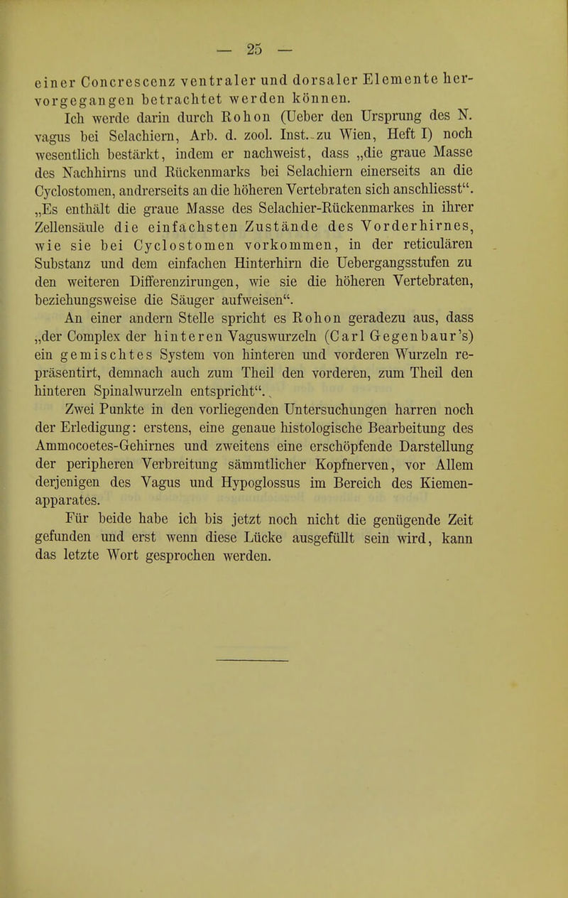 einer Concrescenz ventraler und dorsaler Elemente her- vorgegangen betrachtet werden können. Ich werde darin durch Rohon (Ueber den Ursprung des N. vagus bei Selachiern, Arb. d. zool. Inst.-zu Wien, Heft I) noch wesentlich bestärkt, indem er nachweist, dass „die graue Masse des Nachhirns und Rückenmarks bei Selachiern einerseits an die Cyclostomen, andrerseits an die höheren Vertebraten sich anschliesst. „Es enthält die graue Masse des Selachier-Rückenmarkes in ihrer Zellensäule die einfachsten Zustände des Vorderhirnes, wie sie bei Cyclostomen vorkommen, in der reticulären Substanz und dem einfachen Hinterhirn die Uebergangsstufen zu den weiteren Differenzirungen, wie sie die höheren Vertebraten, beziehungsweise die Säuger aufweisen. An einer andern Stelle spricht es Rohon geradezu aus, dass „der Complex der hinteren Vaguswurzeln (Carl Gegenbaur's) ein gemischtes System von hinteren und vorderen Wurzeln re- präsentirt, demnach auch zum Theil den vorderen, zum Theil den hinteren Spinalwurzeln entspricht., Zwei Punkte in den vorliegenden Untersuchungen harren noch der Erledigung: erstens, eine genaue histologische Bearbeitung des Ammocoetes-Gehirnes und zweitens eine erschöpfende Darstellung der peripheren Verbreitung sämmtlicher Kopfnerven, vor Allem derjenigen des Vagus und Hypoglossus im Bereich des Kiemen- apparates. Für beide habe ich bis jetzt noch nicht die genügende Zeit gefunden und erst wenn diese Lücke ausgefüllt sein wird, kann das letzte Wort gesprochen werden.
