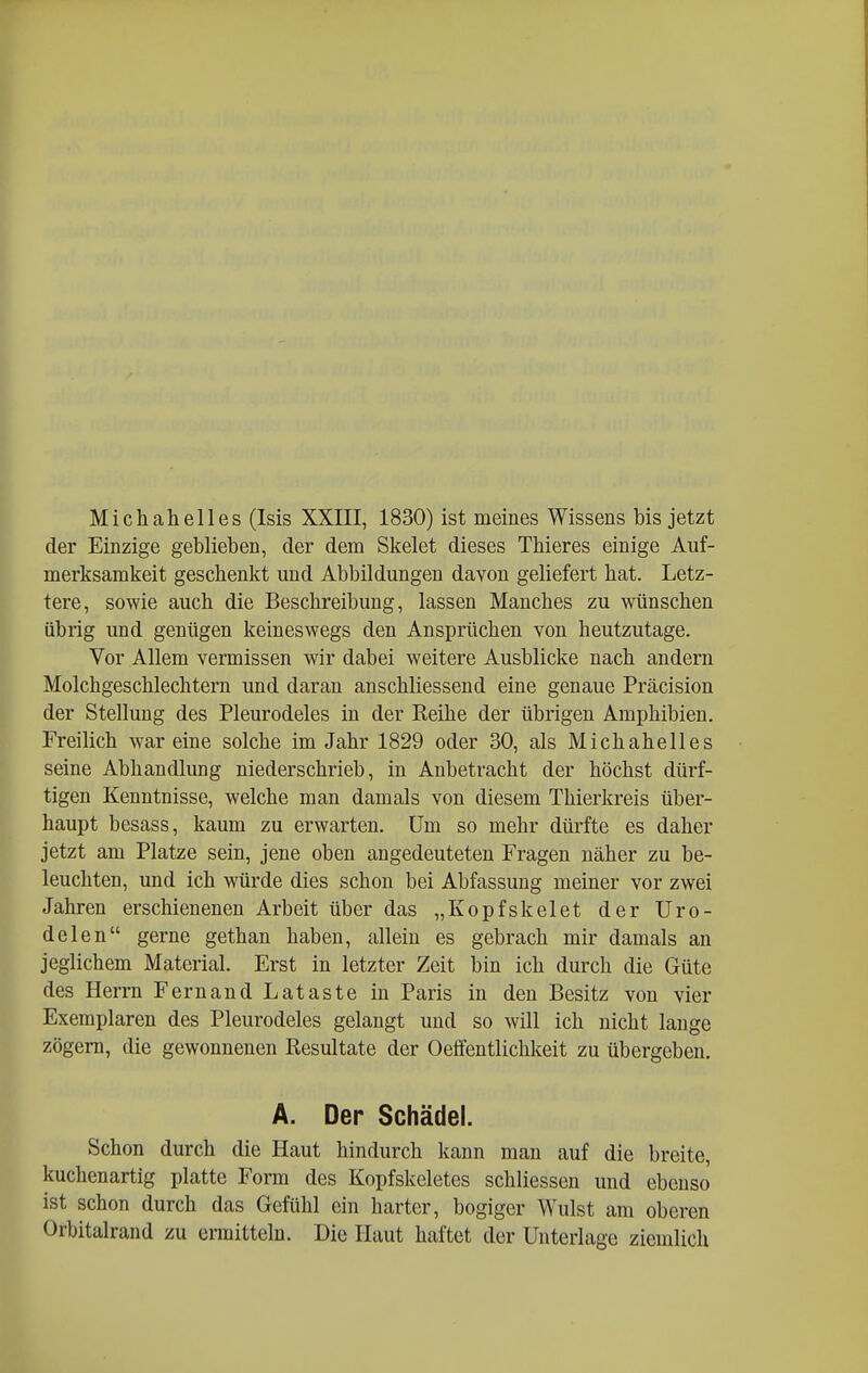 Michahelles (Isis XXIII, 1830) ist meines Wissens bis jetzt der Einzige geblieben, der dem Skelet dieses Thieres einige Auf- merksamkeit geschenkt und Abbildungen davon geliefert hat. Letz- tere, sowie auch die Beschreibung, lassen Manches zu wünschen übrig und genügen keineswegs den Ansprüchen von heutzutage. Vor Allem vermissen wir dabei weitere Ausblicke nach andern Molchgeschlechtern und daran anschliessend eine genaue Präcision der Stellung des Pleurodeles in der Keihe der übrigen Amphibien. Freilich war eine solche im Jahr 1829 oder 30, als Michahelles seine Abhandlung niederschrieb, in Anbetracht der höchst dürf- tigen Kenntnisse, welche man damals von diesem Thierkreis über- haupt besass, kaum zu erwarten, üm so mehr dürfte es daher jetzt am Platze sein, jene oben angedeuteten Fragen näher zu be- leuchten, und ich würde dies schon bei Abfassung meiner vor zwei Jahren erschienenen Arbeit über das „Kopfskelet der Uro- delen gerne gethan haben, allein es gebrach mir damals an jeglichem Material. Erst in letzter Zeit bin ich durch die Güte des Herrn Fernand Lataste in Paris in den Besitz von vier Exemplaren des Pleurodeles gelangt und so will ich nicht lange zögern, die gewonnenen Resultate der Oeffentlichkeit zu übergeben. A. Der Schädel. Schon durch die Haut hindurch kann man auf die breite, kuchenartig platte Form des Kopfskeletes schliessen und ebenso ist schon durch das Gefühl ein harter, bogiger Wulst am oberen Orbitalrand zu ermitteln. Die Haut haftet der Unterlage ziemlich