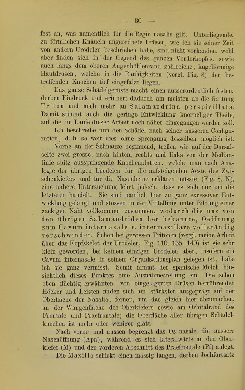 fest an, was namentlich für die Regio nasalis gilt. Unterliegende, zu förmliclien Knäueln angeordnete Drüsen, wie ich sie seiner Zeit von andern ürodelen beschrieben habe, sind nicht vorhanden, wohl aber finden sich in der Gegend des ganzen Vorderkopfes, sowie auch längs dem oberen Augenhöhlenrand zahlreiche, kugelförmige Hautdrüsen, welche in die Rauhigkeiten (vergl. Fig. 8) der be- treffenden Knochen tief eingefalzt liegen. Das ganze Schädelgerüste macht einen ausserordentlich festen, derben Eindruck und erinnert dadurch am meisten an die Gattung Triton und noch mehr an Salamandrina perspicillata. Damit stimmt auch die geringe Entwicklung knorpeliger Theile, auf die im Laufe dieser Arbeit noch näher eingegangen werden soll. Ich beschreibe nun den Schädel nach seiner äusseren Configu- ration, d. h. so weit dies ohne Sprengung desselben möglich ist. Vorne an der Schnauze beginnend, treffen wir auf der Dorsal- seite zwei grosse, nach hinten, rechts und links von der Median- linie spitz ausspringende Knochenplatten, welche man nach Ana- logie der übrigen ürodelen für die aufsteigenden Aeste des Zwi- schenkiefers und für die Nasenbeine erklären müsste (Fig. 8, N), eine nähere Untersuchung lehrt jedoch, dass es sich nur um die letzteren handelt. Sie sind nämlich hier zu ganz excessiver Ent- wicklung gelangt und stossen in der Mittellinie unter Bildung einer zackigen Naht vollkommen zusammen, wodurch die uns von den übrigen Salamandriden her bekannte, Oeffnung zum Cavura internasale s. intermaxillare vollständig verschwindet. Schon bei gewissen Tritonen (vergl. meine Arbeit über das Kopfskelet der Ürodelen, Fig. 110, 135, 140) ist sie sehr klein geworden, bei keinem einzigen Ürodelen aber, insofern ein Cavum internasale in seinem Organisationsplan gelegen ist, habe ich sie ganz vermisst. Somit nimmt der spanische Molch hin- sichtlich dieses Punktes eine Ausnahmestellung ein. Die schon oben flüchtig erwähnten, von eingelagerten Drüsen herrührenden Höcker und Leisten finden sich am stärksten ausgeprägt auf der Oberfläche der Nasalia, femer, mn das gleich hier abzumachen, an der Wangenfläche des Oberkiefers sowie am Orbitalrand des Frontale und Praefrontale; die Oberfläche aller übrigen Schädel- knochen ist mehr oder weniger glatt. Nach vorne und aussen begrenzt das Os nasale die äussere Nasenöflhung (Apn), während es sich lateralwärts an den Ober- kiefer (M) und den vorderen Abschnitt des Praefrontale (Pf) anlegt. Die Maxilla schickt einen mässig langen, derben Jochfortsatz