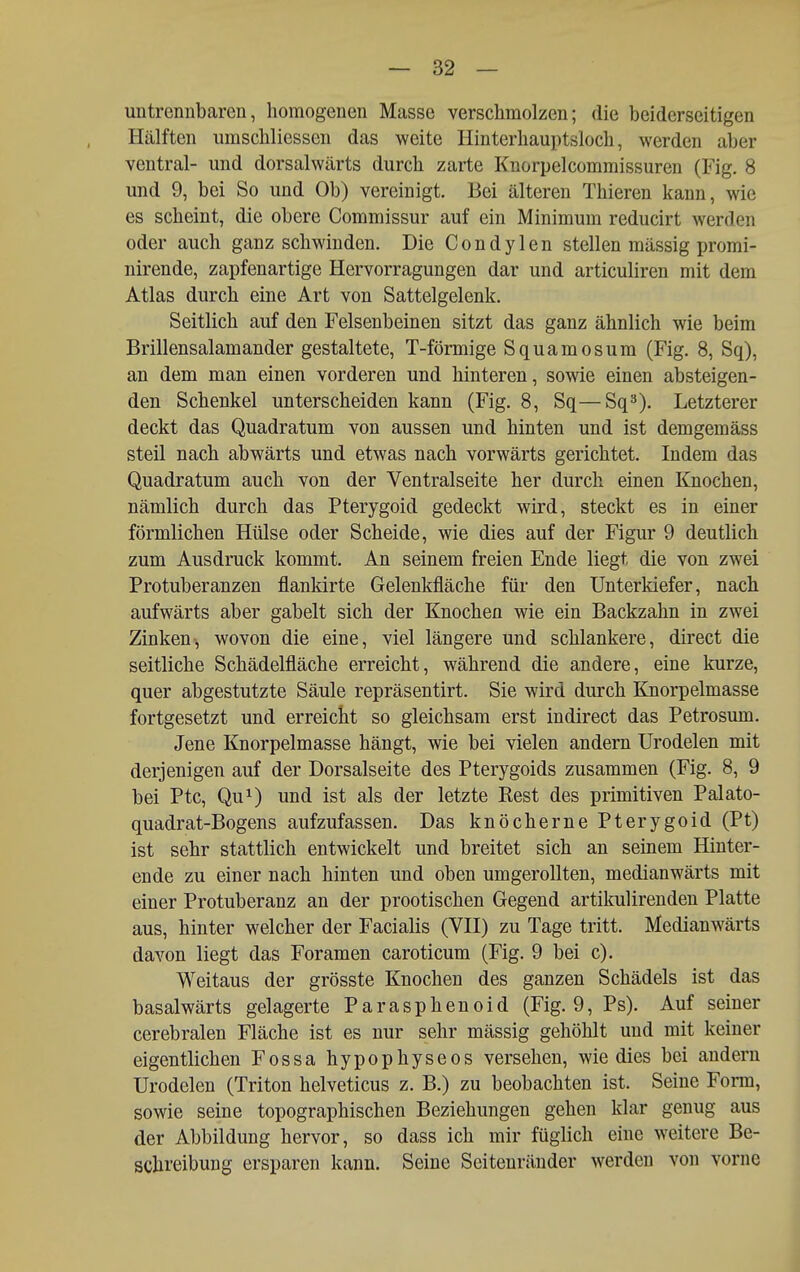 untrennbaren, homogenen Masse verschmolzen; die beiderseitigen Hälften umschliessen das weite Hinterhauptsloch, werden aber ventral- und dorsalwärts durch zarte Knorpelcommissuren (Fig. 8 und 9, bei So und Ob) vereinigt. Bei älteren Thieren kann, wie es scheint, die obere Commissur auf ein Minimum reducirt werden oder auch ganz schwinden. Die Condylen stellen massig promi- nirende, zapfenartige Hervorragungen dar und articuliren mit dem Atlas durch eine Art von Sattelgelenk. Seitlich auf den Felsenbeinen sitzt das ganz ähnlich wie beim Brillensalamander gestaltete, T-förmige Squamosum (Fig. 8, Sq), an dem man einen vorderen und hinteren, sowie einen absteigen- den Schenkel unterscheiden kann (Fig. 8, Sq—Sq^). Letzterer deckt das Quadratum von aussen und hinten und ist demgemäss steil nach abwärts und etwas nach vorwärts gerichtet. Indem das Quadratum auch von der Ventralseite her durch einen Knochen, nämlich durch das Pterygoid gedeckt wird, steckt es in einer förmlichen Hülse oder Scheide, wie dies auf der Figur 9 deutlich zum Ausdruck kommt. An seinem freien Ende liegt die von zwei Protuberanzen flankirte Gelenkfläche für den Unterkiefer, nach aufwärts aber gabelt sich der Knochen wie ein Backzahn in zwei Zinken, wovon die eine, viel längere und schlankere, direct die seitliche Schädelfläche erreicht, während die andere, eine kurze, quer abgestutzte Säule repräsentirt. Sie wird durch Knorpelmasse fortgesetzt und erreicht so gleichsam erst indirect das Petrosum. Jene Knorpelmasse hängt, wie bei vielen andern Urodelen mit derjenigen auf der Dorsalseite des Pterygoids zusammen (Fig. 8, 9 bei Ptc, Qu^) und ist als der letzte Rest des primitiven Palato- quadrat-Bogens aufzufassen. Das knöcherne Pterygoid (Pt) ist sehr stattlich entwickelt und breitet sich an seinem Hinter- ende zu einer nach hinten und oben umgerollten, medianwärts mit einer Protuberanz an der prootischen Gegend artikulirenden Platte aus, hinter welcher der Facialis (VII) zu Tage tritt. Medianwärts davon liegt das Foramen caroticum (Fig. 9 bei c). Weitaus der grösste Knochen des ganzen Schädels ist das basalwärts gelagerte Parasphenoid (Fig. 9, Ps). Auf seiner cerebralen Fläche ist es nur sehr mässig gehöhlt und mit keiner eigentlichen Fossa hypophyseos versehen, wie dies bei andern Urodelen (Triton helveticus z. B.) zu beobachten ist. Seine Form, sowie seine topographischen Beziehungen gehen klar genug aus der Abbildung hervor, so dass ich mir füglich eine weitere Be- schreibung ersparen kann. Seine Seitenränder werden von vorne