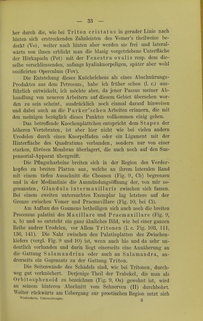 her durch die, wie bei Triton cristatus in gerader Linie nach hinten sich erstreckenden Zahnleisten des Vomer's theilweise be- deckt (Vo), weiter nach hinten aber werden sie frei und lateral- wärts von ihnen erblickt man die blasig vorgetriebene Unterfläche der Hörkapseln (Pet) mit der Fenestra ovalis resp. dem die- selbe verschliessenden, anfangs hyalinknorpeligen, später aber wohl ossificirten Operculum (Fov). Die Entstehung dieses Knöchelchens als eines Abschnürungs- Produktes aus dem Petrosum, habe ich früher schon (1. c.) aus- führlich entwickelt, ich möchte aber, da jener Passus meiner Ab- handlung von neueren Arbeitern auf diesem Gebiet übersehen wor- den zu sein scheint, ausdrücklich noch einmal darauf hinweisen und dabei auch an die Park er'sehen Arbeiten erinnern, die mit den meinigen bezüglich dieses Punktes vollkommen einig gehen. Das betreöende Knochenplättchen entspricht dem Stapes der höheren Vertebraten, ist aber hier nicht wie bei vielen andern Urodelen durch einen Knorpelfaden oder ein Ligament mit der Hinterfläche des Quadratums verbunden, sondern nur von einer starken, fibrösen Membran überlagert, die auch noch auf den Sus- pensorial-Apparat übergreift. Die Pflugscharbeine breiten sich in der Region des Vorder- kopfes zu breiten Platten aus, welche an ihrem lateralen Rand mit einem tiefen Ausschnitt die Choanen (Fig. 9, Ch) begrenzen und in der Medianlinie die Ausmündungsöff'nung der, von mir so- genannten, Glandula intermaxillaris zwischen sich fassen. Bei einem zweiten untersuchten Exemplar lag letztere auf der Grenze zwischen Vomer und Praemaxillare (Fig. 10, bei Ci). Am AullDau des Gaumens betheiligen sich auch noch die breiten Processus palatini des Maxillare und Praemaxillare (Fig. 9, a, b) und so entsteht ein ganz ähnliches Bild, wie bei einer ganzen Reihe andrer Urodelen, vor Allem Tritonen (1. c. Fig. 103, III, 136, 141). Die Naht zwischen den Palatinplatten des Zwischen- kiefers (vergl. Fig. 9 und 10) ist, wenn auch hie und da sehr un- deutlich vorhanden und darin liegt einerseits eine Annäherung an die Gattung Salamandrina oder auch an Salamandra, an- drerseits ein Gegensatz zu der Gattung Triton. Die Seitenwände des Schädels sind, wie bei Tritonen, durch- weg gut verknöchert. Derjenige Theil der Trabekel, die man als Orbitosphenoid zu bezeichnen (Fig. 9, Os) gewohnt ist, wird an seinem hinteren Abschnitt vom Sehnerven (II) durchbohrt. Weiter rückwärts am Uebergang zur prootischcn Region setzt sich Wiedcrshelm, Untersuchungen. q