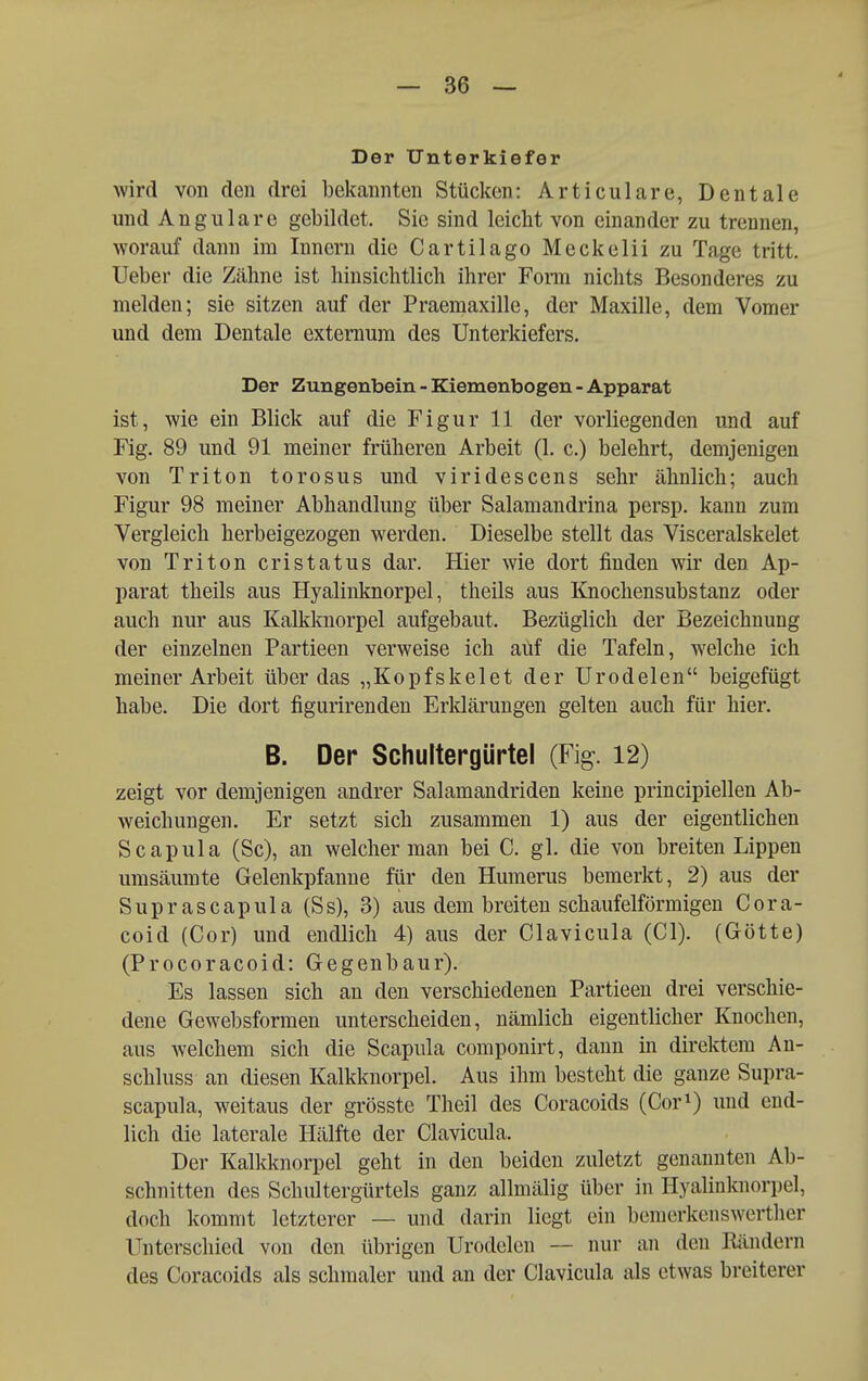 Der Unterkiefer wird von den drei bekannten Stücken: Articulare, Dentale und Angulare gebildet. Sie sind leicht von einander zu trennen, worauf dann im Innern die Cartilago Meckelii zu Tage tritt. Ueber die Zähne ist hinsichtlich ihrer Forai nichts Besonderes zu melden; sie sitzen auf der Praemaxille, der Maxille, dem Vomer und dem Dentale extemum des Unterkiefers. Der Zungenbein - Kiemenbogen - Apparat ist, wie ein Blick auf die Figur 11 der vorliegenden und auf Fig. 89 und 91 meiner früheren Arbeit (1. c.) belehrt, demjenigen von Triton torosus und viridescens sehr ähnlich; auch Figur 98 meiner Abhandlung über Salamandrina persp. kann zum Vergleich herbeigezogen werden. Dieselbe stellt das Visceralskelet von Triton cristatus dar. Hier wie dort finden wir den Ap- parat theils aus Hyalinknorpel, theils aus Knochensubstanz oder auch nur aus Kalkknorpel aufgebaut. Bezüglich der Bezeichnung der einzelnen Partieen verweise ich aüf die Tafeln, welche ich meiner Arbeit über das „Kopfskelet der Urodelen beigefügt habe. Die dort figurirenden Erldärungen gelten auch für hier. B. Der Schultergürtel (Fig. 12) zeigt vor demjenigen andrer Salamandriden keine principiellen Ab- weichungen. Er setzt sich zusammen 1) aus der eigentlichen Scapula (Sc), an welcher man bei C. gl. die von breiten Lippen umsäumte Gelenkpfanne für den Humerus bemerkt, 2) aus der Suprascapula (Ss), 3) aus dem breiten schaufeiförmigen Cora- coid (Cor) und endlich 4) aus der Clavicula (Cl). (Götte) (Procoracoid: Gegenbaur). Es lassen sich an den verschiedenen Partieen drei verschie- dene Gewebsformen unterscheiden, nämlich eigentlicher Knochen, aus welchem sich die Scapula componirt, dann in direktem An- schluss an diesen Kalkknorpel. Aus ihm besteht die ganze Supra- scapula, weitaus der grösste Theil des Coracoids (Cor^) und end- lich die laterale Hälfte der Clavicula. Der Kalkknorpel geht in den beiden zuletzt genannten Ab- schnitten des Schidtergürtels ganz allmälig über in Hyalinknorpel, doch kommt letzterer — und darin liegt ein bemerkenswerther Unterschied von den übrigen Urodelen — nur an den Rändern des Coracoids als schmaler und an der Clavicula als etwas breiterer