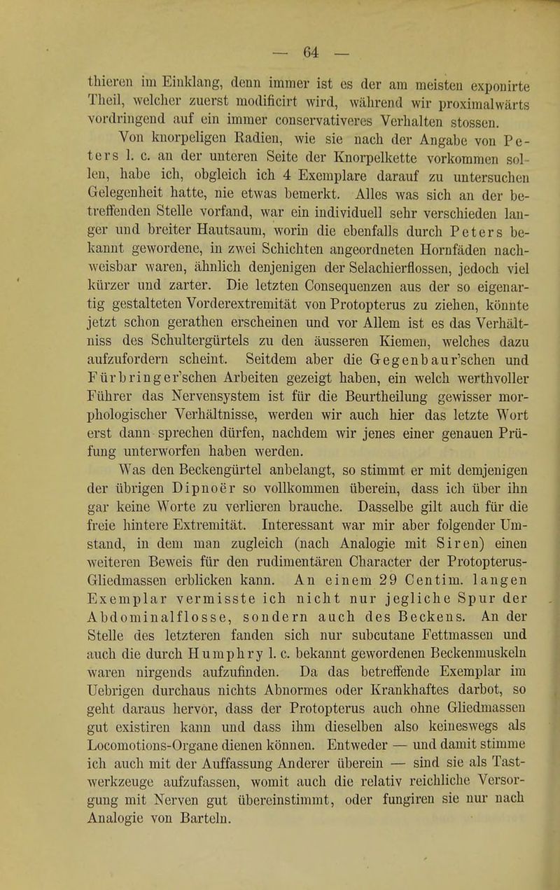 thieren im Einklang, denn immer ist es der am meisten exponirte Tlieil, welcher zuerst modificirt wird, wälirend wir proximalwärts vordringend auf ein immer conservativeres Verhalten stossen. Von knorpeligen Radien, wie sie nach der Angabe von Pe- ters 1. c. an der unteren Seite der Knorpelkette vorkommen sol- len, habe ich, obgleich ich 4 Exemplare darauf zu untersuchen Gelegenheit hatte, nie etwas bemerkt. Alles was sich an der be- treffenden Stelle vorfand, war ein individuell sehr verschieden lan- ger und breiter Hautsaum, worin die ebenfalls durch Peters be- kannt gewordene, in zwei Schichten angeordneten Hornfäden nach- weisbar waren, ähnlich denjenigen der Selachierflossen, jedoch viel kürzer und zarter. Die letzten Consequenzen aus der so eigenar- tig gestalteten Vorderextremität von Protopterus zu ziehen, könnte jetzt schon gerathen erscheinen und vor Allem ist es das Verhält- niss des Schultergürtels zu den äusseren Kiemen, welches dazu aufzufordern scheint. Seitdem aber die Gegenbaur'schen und Fürbringer'schen Arbeiten gezeigt haben, ein welch werthvoller Führer das Nervensystem ist für die Beurtheilung gewisser mor- phologischer Verhältnisse, werden wir auch hier das letzte Wort erst dann sprechen dürfen, nachdem wir jenes einer genauen Prä- fung unterworfen haben werden. Was den Beckengürtel anbelangt, so stimmt er mit demjenigen der übrigen Dipnoer so vollkommen überein, dass ich über ihn gar keine Worte zu verlieren brauche. Dasselbe gilt auch für die freie hintere Extremität. Interessant war mir aber folgender Um- stand, in dem man zugleich (nach Analogie mit Siren) einen weiteren Beweis für den rudimentären Character der Protopterus- Gliedmassen erblicken kann. An einem 29 Centim. langen Exemplar vermisste ich nicht nur jegliche Spur der Abdominalflosse, sondern auch des Beckens. An der Stelle des letzteren fanden sich nur subcutane Fettmassen und auch die durch Humphry 1. c. bekannt gewordenen Beckenmuskeln waren nirgends aufzufinden. Da das betreffende Exemplar im Uebrigen durchaus nichts Abnormes oder Krankhaftes darbot, so geht daraus hervor, dass der Protopterus auch ohne Gliedmasseu gut existiren kann und dass ihm dieselben also keineswegs als Locomotions-Organe dienen können. Entweder — und damit stimme ich auch mit der Auffassung Anderer überein — sind sie als Tast- Averkzeuge aufzufassen, womit auch die relativ reichliche Versor- gung mit Nerven gut übereinstimmt, oder fungiren sie nur nach Analogie von Barteln.