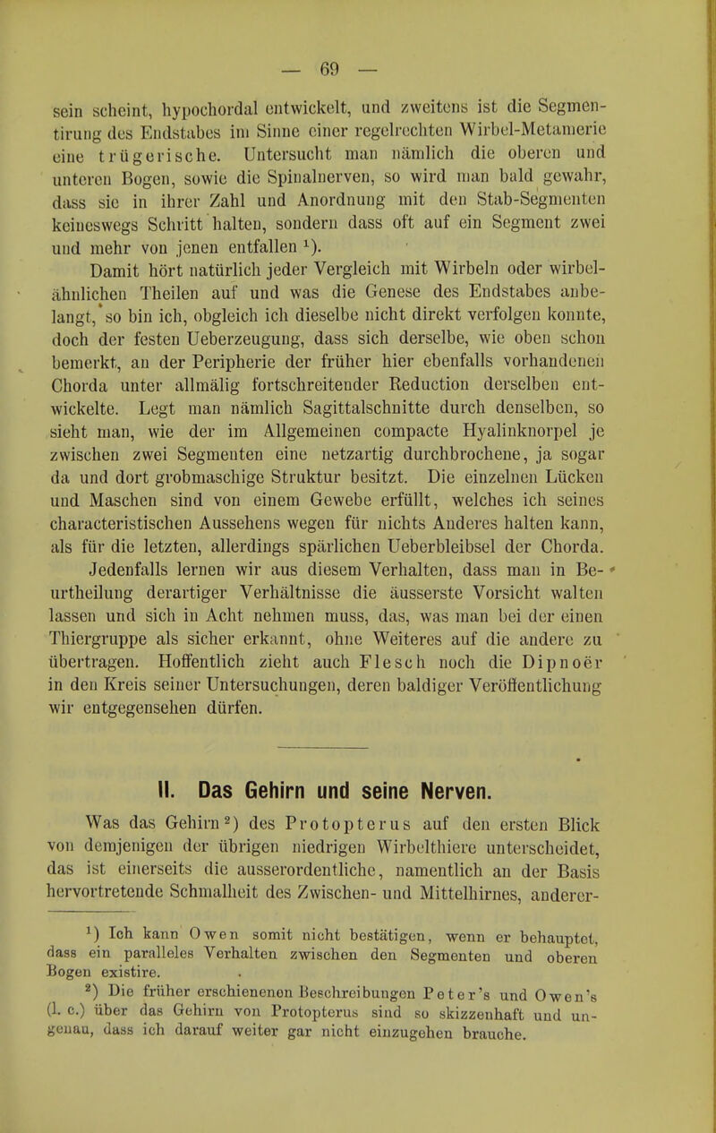 sein scheint, hypochordal entwickelt, und zweitens ist die Segmen- tiriiiig des Endstubes im Sinne einer regelrecliten Wirbel-Metamerie eine trügerische. Untersucht man nämlich die oberen und unteren Bogen, sowie die Spinalnerven, so wird man bald gewahr, dass sie in ihrer Zahl und Anordnung mit den Stab-Segmenten keineswegs Schritt halten, sondern dass oft auf ein Segment zwei und mehr von jenen entfallen Damit hört natürlich jeder Vergleich mit Wirbeln oder wirbel- ähnlichen Theilen auf und was die Genese des Endstabes anbe- langt,* so bin ich, obgleich ich dieselbe nicht direkt verfolgen konnte, doch der festen Ueberzeuguug, dass sich derselbe, wie oben schon bemerkt, an der Peripherie der früher hier ebenfalls vorhandenen Chorda unter allmälig fortschreitender Reduction derselben ent- wickelte. Legt man nämlich Sagittalschnitte durch denselben, so sieht man, wie der im Allgemeinen compacte Hyalinknorpel je zwischen zwei Segmenten eine netzartig durchbrochene, ja sogar da und dort grobmaschige Struktur besitzt. Die einzelnen Lücken und Maschen sind von einem Gewebe erfüllt, welches ich seines characteristischen Aussehens wegen für nichts Anderes halten kann, als für die letzten, allerdings spärlichen Ueberbleibsel der Chorda. Jedenfalls lernen wir aus diesem Verhalten, dass man in Be- * urtheilung derartiger Verhältnisse die äusserste Vorsicht walten lassen und sich in Acht nehmen muss, das, was man bei der einen Thiergruppe als sicher erkannt, ohne Weiteres auf die andere zu übertragen. Hoffentlich zieht auch Flesch noch die Dipnoer in den Kreis seiner Untersuchungen, deren baldiger Veröffentlichung wir entgegensehen dürfen. II. Das Gehirn und seine Nerven. Was das Gehirn2) des Protopterus auf den ersten Blick von demjenigen der übrigen niedrigen Wirbelthiere unterscheidet, das ist einerseits die ausserordentliche, namentlich an der Basis hervortretende Schnialheit des Zwischen- und Mittelhirnes, anderer- ^) Ich kann Owen somit nicht bestätigen, wenn er behauptet, dass ein paralleles Verhalten zwischen den Segmeuten und oberen Bogen existire. 2) Die früher erschienenen Beschreibungen Peter's und Owen's (1. c.) über das Gehirn von Protopterus siud so skizzenhaft und un- geuau, dass ich darauf weiter gar nicht einzugehen brauche.