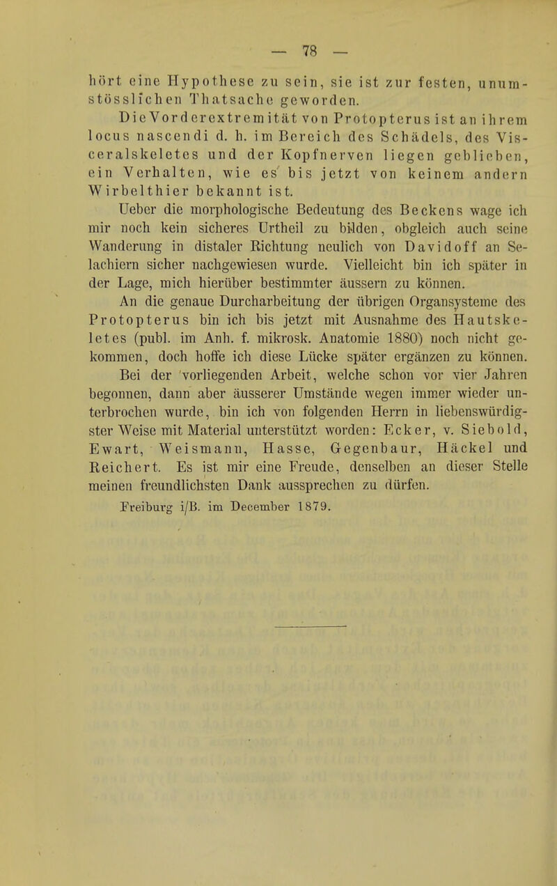 hört eine Hypothese zu sein, sie ist zur festen, unum- stösslfchen Thatsache geworden. DieVorderextremitätvon Protopterus ist an ihrem locus nascendi d. h. im Bereich des Schädels, des Vis- ceralskeletes und der Kopfnerven liegen geblieben, ein Verhalten, wie es' bis jetzt von keinem andern Wirbelthier bekannt ist. üeber die morphologische Bedeutung des Beckens wage ich mir noch kein sicheres Urtheil zu biJden, obgleich auch seine Wanderung in distaler Richtung neulich von David off an Se- lachiern sicher nachgewiesen wurde. Vielleicht bin ich später in der Lage, mich hierüber bestimmter äussern zu können. An die genaue Durcharbeitung der übrigen Organsysteme des Protop terus bin ich bis jetzt mit Ausnahme des Hautske- letes (publ. im Anh. f. mikrosk. Anatomie 1880) noch nicht ge- kommen, doch hoffe ich diese Lücke später ergänzen zu können. Bei der vorliegenden Arbeit, welche schon vor vier Jahren begonnen, dann aber äusserer Umstände wegen immer wieder un- terbrochen wurde, bin ich von folgenden Herrn in liebenswürdig- ster Weise mit Material unterstützt worden: Ecker, v. Siebold, Ewart, Weismann, Hasse, Gegenbaur, Häckel und Reichert. Es ist mir eine Freude, denselben an dieser Stelle meinen freundlichsten Dank aussprechen zu dürfen. Freiburg i/B. im December 1879.