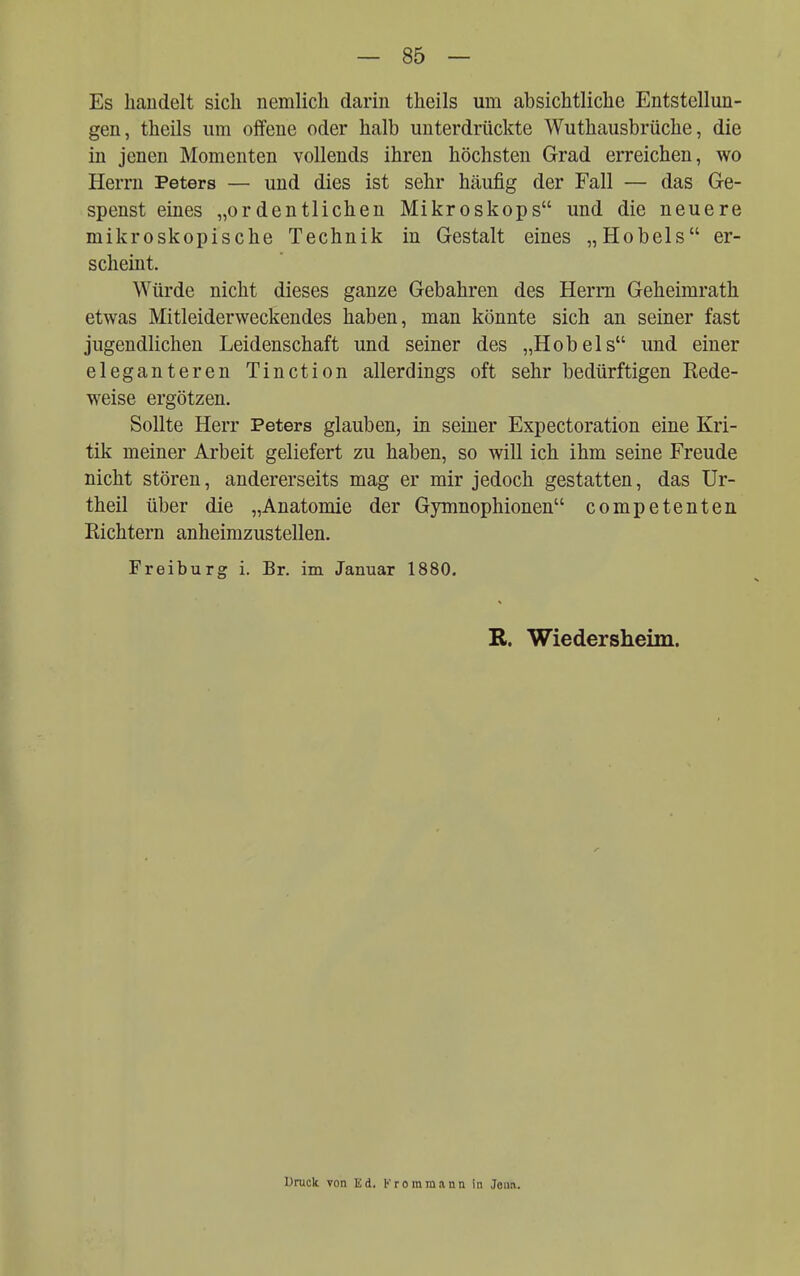 Es handelt sich nemlich darin theils um absichtliche Entstellun- gen, theils um offene oder halb unterdrückte Wuthausbrüche, die in jenen Momenten vollends ihren höchsten Grad erreichen, wo Herrn Peters — und dies ist sehr häufig der Fall — das Ge- spenst eines „ordentlichen Mikroskops und die neuere mikroskopische Technik in Gestalt eines „Hobels er- scheint. Würde nicht dieses ganze Gebahren des Herrn Geheimrath etwas Mitleiderweckendes haben, man könnte sich an seiner fast jugendlichen Leidenschaft und seiner des „Hobels und einer eleganteren Tinction allerdings oft sehr bedürftigen Rede- weise ergötzen. Sollte Herr Peters glauben, in seiner Expectoration eine Kri- tik meiner Arbeit geliefert zu haben, so will ich ihm seine Freude nicht stören, andererseits mag er mir jedoch gestatten, das Ur- theil über die „Anatomie der Gymnophionen competenten Richtern anheimzustellen. Freiburg i. Br. im Januar 1880. R. Wiedersheim. Druck von Ed. !■■ rommann in Jena.