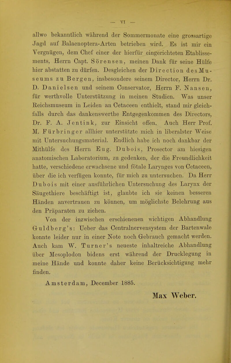 allwo bekanntlich während der Sommermonate eine grossartige Jagd auf Balaenoptera-Arten betrieben wird. Es ist mir ein Vergnügen, dem Chef einer der hierfür eingerichteten Etablisse- ments, Herrn Capt. Sörensen, meinen Dank für seine Hülfe hier abstatten zu dürfen. Desgleichen der Direction des Mu- seums zu Bergen, insbesondere seinem Director, Herrn Dr. D. Danielsen und seinem Conservator, Herrn F. Nansen, für werthvolle Unterstützung in meinen Studien, Was unser Reichsmuseum in Leiden an Oetaceeu enthielt, stand mir gleich- falls durch das dankenswerthe Entgegenkommen des Directors, Dr. F. A. Jentink, zur Einsicht offen. Auch Herr Prof. M. Für bring er allhier unterstützte mich in liberalster Weise mit Untersuchungsmaterial. Endlich habe ich noch dankbar der Mithülfe des Herrn Eug. Dubois, Prosector am hiesigen anatomischen Laboratorium, zu. gedenken, der die Freundlichkeit hatte, verschiedene erwachsene und fötale Larynges von Cetaceen, über die ich verfügen konnte, für mich zu untersuchen. Da Herr Dubois mit einer ausführlichen Untersuchung des Larynx der Säugethiere beschäftigt ist, glaubte ich sie keinen besseren Händen anvertrauen zu können, um möglichste Belehrung aus den Präparaten zu ziehen. Von der inzwischen erschienenen wichtigen Abhandlung Gruldberg's: Ueber das Centrainervensystem der Bartenwale konnte leider nur in einer Note noch Gebrauch gemacht werden. Auch kam W. Turner's neueste inhaltreiche Abhandlung über Mesoplodon bidens erst während der Drucklegung in meine Hände und konnte daher keine Berücksichtigung mehr finden. Amsterdam, December 1885. Max Weber.