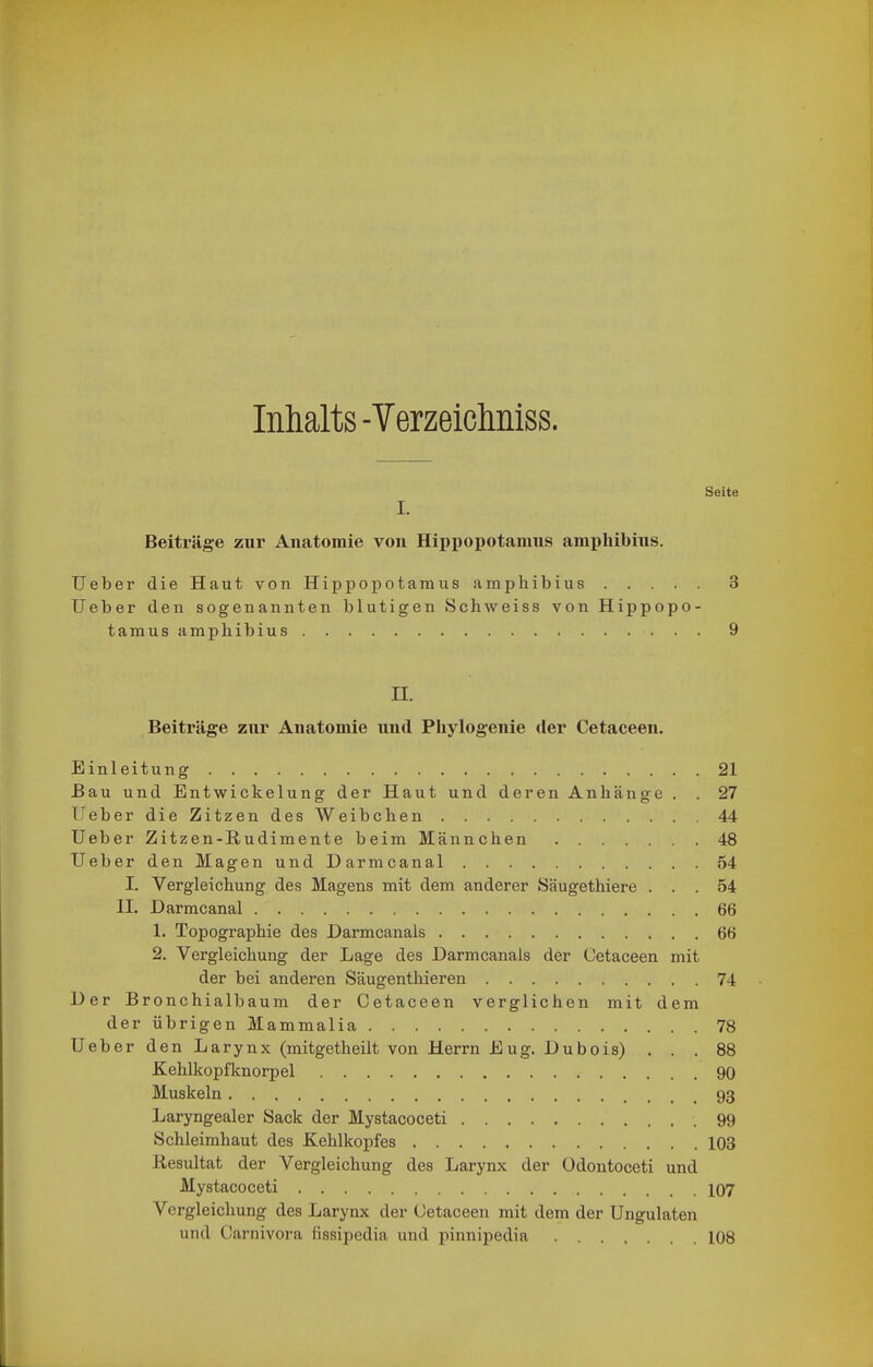 Inhalts -VerzeicMss. Seite I. Beiträge zur Anatomie von Hippopotamns amphibins. Ueber die Haut von Hippopotamus amphibius 3 lieber den sogenannten blutigen Schweiss von Hippopo- tamus amphibius 9 II. Beiträge znr Anatomie und Pbylogenie der Cetaeeen. Einleitung 21 Bau und Entwickelung der Haut und deren Anhänge . . 27 Ueber die Zitzen des Weibchen 44 Ueber Zitzen-Rudimente beim Männchen 48 Ueber den Magen und Darmcanal 54 I. Vergleichung des Magens mit dem anderer Säugethiere ... 54 II. Darmcanal 66 1. Topographie des Darmcanals 66 2. Vergleichung der Lage des Darmcanals der Cetaeeen mit der bei anderen Säugenthieren 74 Der Bronchialbaum der Cetaeeen verglichen mit dem der übrigen Mammalia 78 Ueber den Larynx (mitgetheilt von Herrn Eug. Dubois) ... 88 Kehlkopfltnorpel 90 Muskeln 93 Laryngealer Sack der Mystacoceti 99 Schleimhaut des Kehlkopfes 103 Resultat der Vergleichung des Larynx der Odontoceti und Mystacoceti IO7 Vergleichung des Larynx der Cetaeeen mit dem der Ungulaten und Carnivora fissipedia und pinnipedia 108