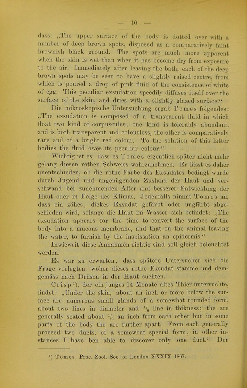 dass: „The upper surlace oi' the body is dotted over witli a number of deep browu spots, disposed as a cornparatively faiiit brownish black grouiid. The spots are mucli more apparent when the skia is wet than when it has become dry fi'om exposure tü the air. Immediately after leaving the bath, each of the deep brown spots may be seen to have a slightly raised centre, from which is poured a drop of pink fluid of the consistence of white of egg. This peciüiar exsudation speedily diffuses itself over the surface of the skin, and dries with a slightly glazed surface. Die unikroskopische Untersuchung ergab Tom es folgendes: .,The exsudation is composed of a transparent fluid in which lloat two kind of corpnscules; one kind is tolerably abundant, and is both transparent and colourless, the other is cornparatively rare and of a bright red colour. To the Solution of this latter bodies the fluid owes its peculiar colour. Wichtig ist es, dass es T o m e s eigentlich später nicht mehr gelang diesen rothen Scbweiss wahrzunehmen. Er lässt es daher unentschieden, ob die rothe Farbe des Exsudates bedingt wurde durch Jugend und ungenügenden Zustand der Haut und ver- schwand bei zunehmenden Alter und besserer Entwicklung der Haut oder in Folge des Klimas. Jedenfalls nimmt Tomes an, dass ein zähes, dickes Exsudat gefärbt oder ungfärbt abge- schieden wird, solange die Haut im Wasser sich befindet: „The exsudation appears for the time to convert the surface of the body into a mucous membrane, and that on the animal leaving the water, to furnish by the inspissation an epidermis.'*' Inwieweit diese Annahmen richtig sind soll gleich beleuchtet werden. Es war zu erwarten, dass spätere Untersucher sich die Frage vorlegten, woher dieses rothe Exsudat stamme und.dem- gemäss nach Drüsen in der Haut suchten. Crisp^), der ein junges 14 Monate altes Thier untersuchte, findet: „Under the skin, about an inch or more below the sur- face are numerous small glands of a somewhat rounded form, about two lines in diameter and % ^^^^ thikness; the are generally seated about ^/o an inch from each other but in some parts of the body the are further apart. From each generally proceed two ducts, of a somewhat special form, in other in- stances I have ben able to discover only one duct. Der ') Tomes, Proc. Zool. Soc. of London XXXIX 1867.