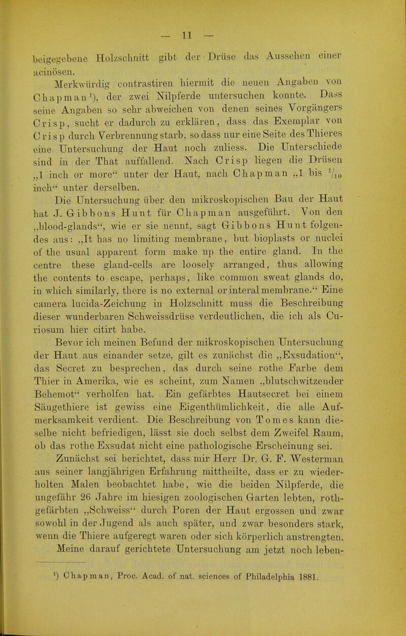beigegebeiie Hülzschiiitt gibt der • Drüse das Aussehen einer acinöseii. Merkwürdig contrastiren hiermit die neuen Angaben von Chapmau')» dei' zwei Nilpferde untersuchen konnte. Dass seine Angaben so sehr abweichen von denen seines Vorgängers Crisp, sucht er dadurch zu erkUlren, dass das Exemplar von Crisp durch Verbrennung starb, sodass nur eine Seite desThieres eine Untersuchung der Haut noch zuliess. Die Unterschiede sind in der That auffallend. Nach Crisp liegen die Drüsen ,,1 inch or more unter der Haut, nach Chapman „1 bis 7io inch' unter derselben. Die Untersuchung über den mikroskopischen Bau der Haut hat J. Gibbons Hunt für Chapman ausgeführt. Von den ,,blood-glands, wie er sie nennt, sagt Gibbons Hunt folgen- des aus: „It has no limiting membrane, but bioplasts or nuclei of the usual apparent form make up the entire gland. In the centre these gland-cells are loosely arranged, thus allowing the Contents to escape, perhaps, like common sweat glands do, in which similarly, there is no external orinteral membrane.'' Eine camera lucida-Zeichung in Holzschnitt muss die Beschreibung dieser wunderbaren Schweissdrüse verdeutlichen, die ich als Cu- riosum hier citirt habe. Bevor ich meinen Befund der mikroskopischen Untersuchung der Haut aus einander setze, gilt es zunächst die „Exsudation, das Secret zu besprechen, das durch seine rothe Farbe dem Thier in Amerika, wie es scheint, zum Namen „blutschwitzender Behemot verhelfen hat. Ein gefärbtes Hautsecret bei einem Säugethiere ist gewiss eine Eigenthümlichkeit, die alle Auf- merksamkeit verdient. Die Beschreibung von Tomes kann die- selbe nicht befriedigen, lässt sie doch selbst dem Zweifel Raum, ob das rothe Exsudat nicht eine pathologische Erscheinung sei. Zunächst sei berichtet, dass mir Herr Dr. G. F. Westerman aus seiner langjährigen Erfahrung mittheilte, dass er zu wieder- holten Malen beobachtet habe, wie die beiden Nilpferde, die ungefähr 26 Jahre im hiesigen zoologischen Garten lebten, roth- gefärbten ,,Scliweiss durch Poren der Haut ergossen und zwar sowohl in der Jugend als auch später, und zwar besonders stark, wenn die Thiere aufgeregt waren oder sich körperlich anstrengten. Meine darauf gerichtete Untersuchung am jetzt noch leben- ') Chapman, Proc Acad. of nat. sciences of Philadelphia 1881.