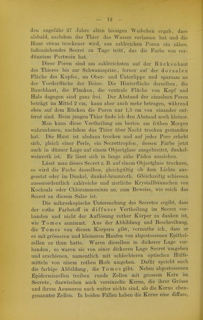 den ungeialir 27 .Juhrü alten hiesigen Weibchen ergab, dass alsbald, nachdem das Thier das Wasser verlassen hat und die Haut etwas trockener wird, aus zahlreichen Poren ein zähes, fadenziehendes Secret zu Tage tritt, das die Farbe von ver- dünntem Portwein hat. Diese Poren sind am zahlreichsten auf der Rückenhaut des Thieres bis zur Schwanzspitze, ferner auf der dorsalen Fläche des Kopfes, an Ober- und Unterlippe und sparsam an der VorderÜäche der Beine. Die Hinterfläche derselben, die Bauchhaut, die Flanken, die ventrale Fläche von Kopf und Hals dagegen sind ganz frei. Der Abstand der einzelnen Poren beträgt im Mittel 2 cm, kann aber auch mehr betragen, während oben auf dem Bücken die Poren nur 1,5 cm von einander ent- fernt sind. Beim jungen Thier finde ich den Abstand noch kleiner. Man kann diese Vertheilung am besten am frühen Morgen wahrnehmen, nachdem das Thier über Nacht trocken gestanden hat. Die Haut ist alsdann trocken und auf jeder Pore erhebt sich, gleich einer Perle, ein Secrettropfen, dessen Farbe jetzt auch in dünner Lage auf einem Objectglase ausgebreitet, dunkel- weinroth ist. Er lässt sich in lange zähe Fäden ausziehen. Lässt man dieses Secret z. B. auf einem Objectglase trocknen, so wird die Farbe desselben, gleichgültig ob dem Lichte aus- gesetzt oder im Dunkel, dunkel-braunroth. Gleichzeitig schiessen ausserordentlich zahlreiche und zierliche Krystallbäumchen von Kochsalz oder Chlorammonium an, zum Beweise, wie reich das Secret an diesem Salze ist. Die mikroskopische Untersuchung des Secretes ergibt, dass der rothe Farbstoff in diffuser Vertheilung im Secret vor- handen und nicht der Auflösung rother Körper zu danken ist, wie Tomes annimmt. Aus der Abbildung und Beschreibung, die Tomes von diesen Körpern gibt, vermuthe ich, dass er es mit grösseren und kleineren Haufen von abgestossenen Epithel- zellen zu thun hatte. Waren dieselben in dickerer Lage vor- handen, so waren sie von einer dickeren Lage Secret umgeben und erschienen, namentlich mit schlechteren optischen Hülfs- mitteln von einem rothen Hofe umgeben. Dafür spricht auch die farbige Abbildung, die Tomes gibt. Neben abgestossenen Epidermiszeilen treiben runde Zellen mit grossem Kern im Secrete, dazwischen auch vereinzelte Kerne, die ihrer Grösse und ihrem Aeusseren nach weiter nichts sind, als die Kerne eben- genannter Zellen. In beiden Fällen haben die Kerne eine diffuse.