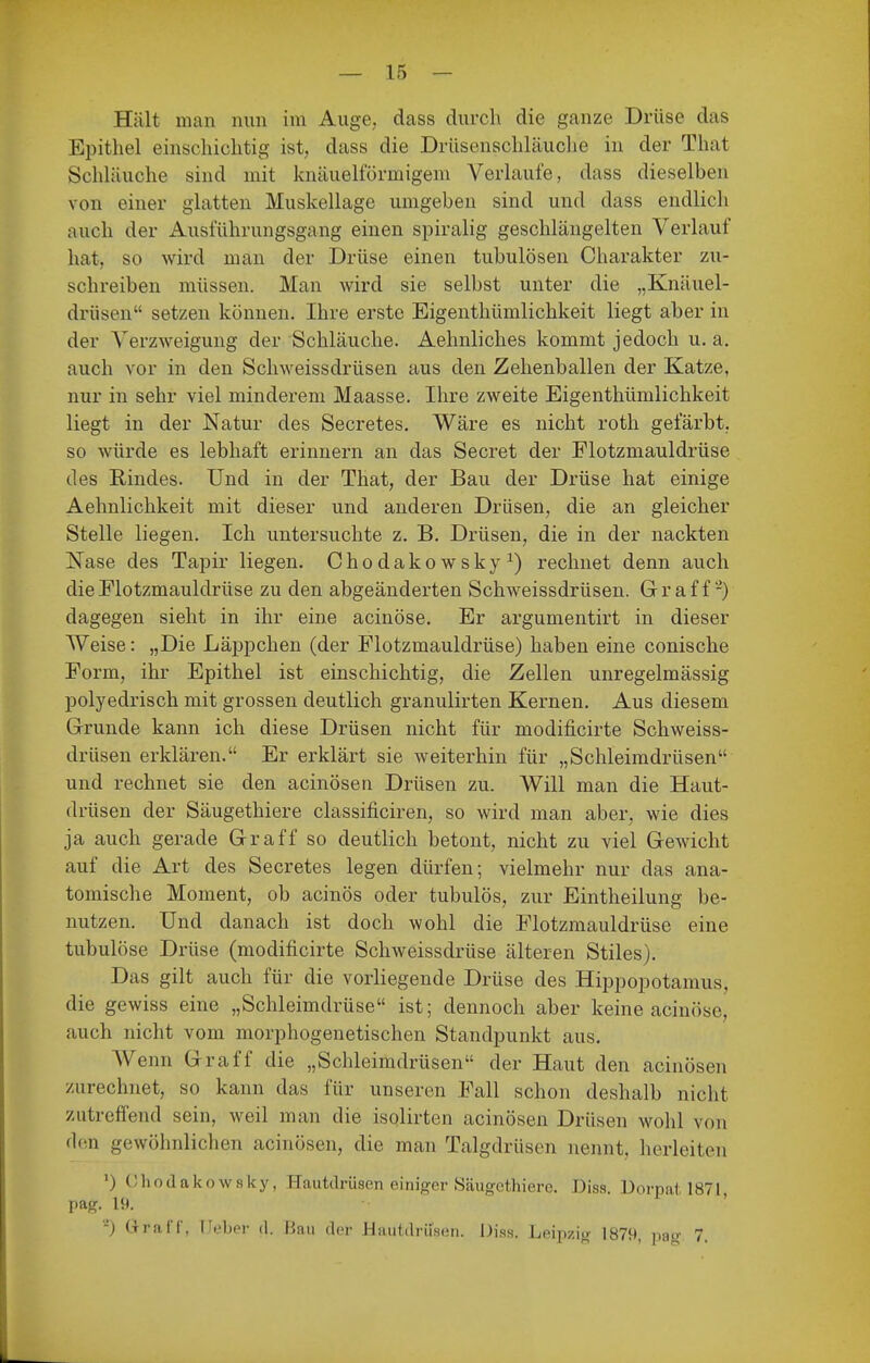 Hält man nun im Auge, dass durch die ganze Drüse das Epithel einschichtig ist, dass die Drüsenschläuche in der That Schläuche sind mit knäuelförmigem Verlaufe, dass dieselben von einer glatten Muskellage umgeben sind und dass endlich auch der Ausführungsgang einen spiralig geschlängelten Verlauf hat, so wird man der Drüse einen tubulösen Charakter zu- schreiben müssen. Man wird sie selbst unter die „Knäuel- drüsen setzen können. Ihre erste Eigenthümlichkeit liegt aber in der Verzweigung der Schläuche. Aehnliches kommt jedoch u. a. auch vor in den Schweissdrüsen aus den Zehenballen der Katze, nur in sehr viel minderem Maasse. Ihre zweite Eigenthümlichkeit liegt in der Natur des Secretes. Wäre es nicht roth gefärbt, so würde es lebhaft erinnern an das Secret der Flotzmauldrüse des Rindes. Und in der That, der Bau der Drüse hat einige Aehnlichkeit mit dieser und anderen Drüsen, die an gleicher Stelle liegen. Ich untersuchte z. B. Drüsen, die in der nackten Nase des Tapir liegen. Chodakowsky^) rechnet denn auch dieFlotzmauldrüse zu den abgeänderten Schweissdrüsen. Graff-) dagegen sieht in ihr eine acinöse. Er argumentirt in dieser Weise: „Die Läppchen (der Flotzmauldrüse) haben eine conische Form, ihr Epithel ist einschichtig, die Zellen unregelmässig polyedrisch mit grossen deutlich granulirten Kernen. Aus diesem Grunde kann ich diese Drüsen nicht für modificirte Schweiss- drüsen erklären. Er erklärt sie weiterhin für „Schleimdrüsen und rechnet sie den acinösen Drüsen zu. Will man die Haut- drüsen der Säugethiere classificiren, so wird man aber, wie dies ja auch gerade Gr äff so deutlich betont, nicht zu viel Gewicht auf die Art des Secretes legen dürfen; vielmehr nur das ana- tomische Moment, ob acinös oder tubulös, zur Eintheilung be- nutzen. Und danach ist doch wohl die Flotzmauldrüse eine tubulöse Drüse (modificirte Schweissdrüse älteren Stiles). Das gilt auch für die vorliegende Drüse des Hippopotamus, die gewiss eine „Schleimdrüse ist; dennoch aber keine acinöse, auch nicht vom morphogenetischen Standpunkt aus. AVenn Graff die „Schleimdrüsen der Haut den acinösen zurechnet, so kann das für unseren Fall schon deshalb nicht zutreffend sein, weil man die isolirten acinösen Drüsen wohl von den gewöhnlichen acinösen, die man Talgdrüsen nennt, herleiten •) OhodakowRky, Hautdrüsen einiger Säugethiere. Diss. Dorpat 1871, pag. 19. -) Urai r, l'.'ljpr d. Mau der Hautdrüsen. Dias. Leipzig 1879, pag 7.