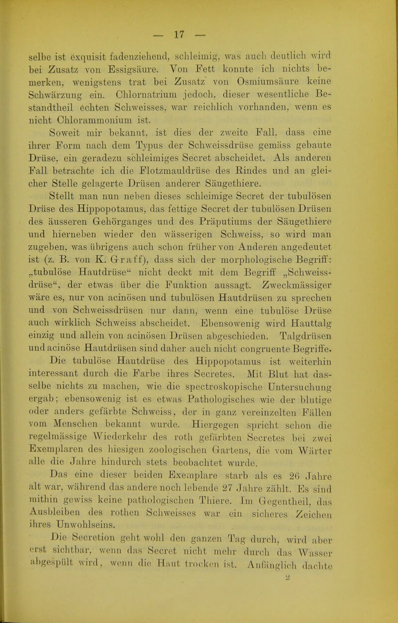 selbe ist exquisit fadenzielieiul, schleimig, was uuch deutlicli wird bei Zusatz von Essigsäure. Von Fett konnte ich nichts be- merken, wenigstens trat bei Zusatz von Osmiumscäure keine Schwärzung ein. Chlornatrium jedoch, dieser wesentliche Be- standtheil echten Schweisses, war reichlich vorhanden, wenn es nicht Chlorammonium ist. Soweit mir bekannt, ist dies der zweite Fall, dass eine ihrer Form nach dem Tyi^us der Schweissdrüse gemäss gebaute Drüse, ein geradezu schleimiges Secret abscheidet. Als anderen Fall betrachte ich die Flotzmauldrüse des Rindes und an glei- cher Stelle gelagerte Drüsen anderer Säugetliiere. Stellt man nun neben dieses schleimige Secret der tubulösen Drüse des Hippopotarnus, das fettige Secret der tubulösen Drüsen des äusseren Gehörganges und des Präputiums der Säugetliiere und hierneben wieder den wässerigen Schweiss, so wird man zugeben, was übrigens auch schon früher von Anderen angedeutet ist (z. B. von K. Gr äff), dass sich der morphologische Begriff: „tubulöse Hautdrüse nicht deckt mit dem Begriff „Schweiss- drüse, der etwas über die Funktion aussagt. Zweckmässiger wäre es, nur von acinösen und tubulösen Hautdrüsen zu sprechen und von Schweissdi-üsen nur dann, wenn eine tubulöse Drüse auch wirklich Schweiss abscheidet. Ebensowenig wird Hauttalg einzig und allein von acinösen Drüsen abgeschieden. Talgdrüsen und acinöse Hautdrüsen sind daher auch nicht congruente Begriffe. Die tubulöse Hautdrüse des Hippopotarnus ist weiterhin interessant durch die Farbe ihres Secretes. Mit Blut hat das- selbe nichts zu machen, wie die spectroskopische Untersuchung ergab; ebensowenig ist es etwas Pathologisches wie der blutige oder anders gefärbte Schweiss, der in ganz vereinzelten Fällen vom Menschen bekannt wurde. Hiergegen spricht schon die regelmässige Wiederkehr des rotli gefärbten Secretes bei zwei Exemplaren des hiesigen zoologischen Gartens, die vom Wärter alle die Jahre hindurch stets beobachtet wurde. Das eine dieser beiden Exemplare starb als es 26 Jahre alt war, während das andere noch lebende 27 Jahre zählt. Es sind mithin gewiss keine pathologisclien Tiiiere. Im Gegentheil, das Ausbleiben des rothen Schweisses war ein sicheres Zeichen ilires Unwohlseins. Die Secretion geht wohl den ganzen Tag durch, wird aber erst siclitbai-, wenn das Secret nicht mclir durch das Wasser al)gespült wird, wenn die Haut trocken ist. Anfänglich dachte