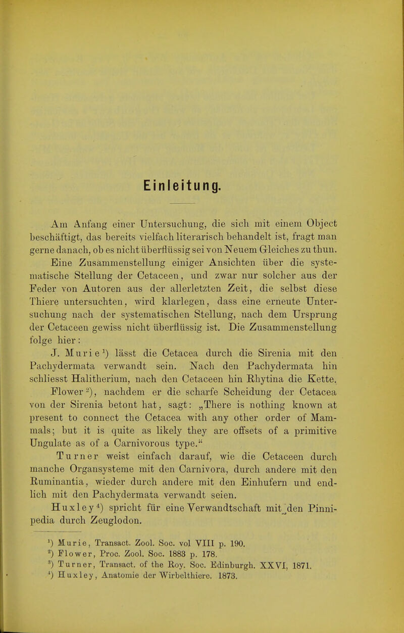 Einleitung. Am Anfang einer Untersuchung, die sich mit einem Object beschäftigt, das bereits vielfach literarisch behandelt ist, fragt mau gerne danach, ob es nicht überflüssig sei von Neuem Gleiches zu thun. Eine Zusammenstellung einiger Ansichten über die syste- matische Stellung der Cetaceen, und zwar nur solcher aus der Feder von Autoren aus der allerletzten Zeit, die selbst diese Thiere untersuchten, wird klarlegen, dass eine erneute Unter- suchung nach der systematischen Stellung, nach dem Ursprung der Cetaceen gewiss nicht überflüssig ist. Die Zusammenstellung folge hier: J. Muri 6^) lässt die Cetacea durch die Sirenia mit den Pachydermata verwandt sein. Nach den Pachydermata hin schliesst Halitherium, nach den Cetaceen hin Rhytina die Kette, Flower -), nachdem er die scharfe Scheidung der Cetacea von der Sirenia betont hat, sagt: „There is nothing known at present to connect the Cetacea with any other order of Mam- mals; but it is quite as likely they are offsets of a primitive üngulate as of a Carnivorous type. Turner weist einfach darauf, wie die Cetaceen durch manche Organsysteme mit den Carnivora, durch andere mit den Ruminantia, wieder durch andere mit den Einhufern und end- lich mit den Pachydermata verwandt seien. H'uxley*) spricht für eine Verwandtschaft mit__den Pinni- pedia durch Zeuglodon. ') Murie, Transact. Zool. Sog. vol VIII p. 190. Flower, Proc. Zool. Sog. 1883 p. 178. Turner, Transaet. of the Roy. Sog. Edinburgh. XXVI, 1871. ') Huxley, Anatomie der Wirbelthiere. 1873.