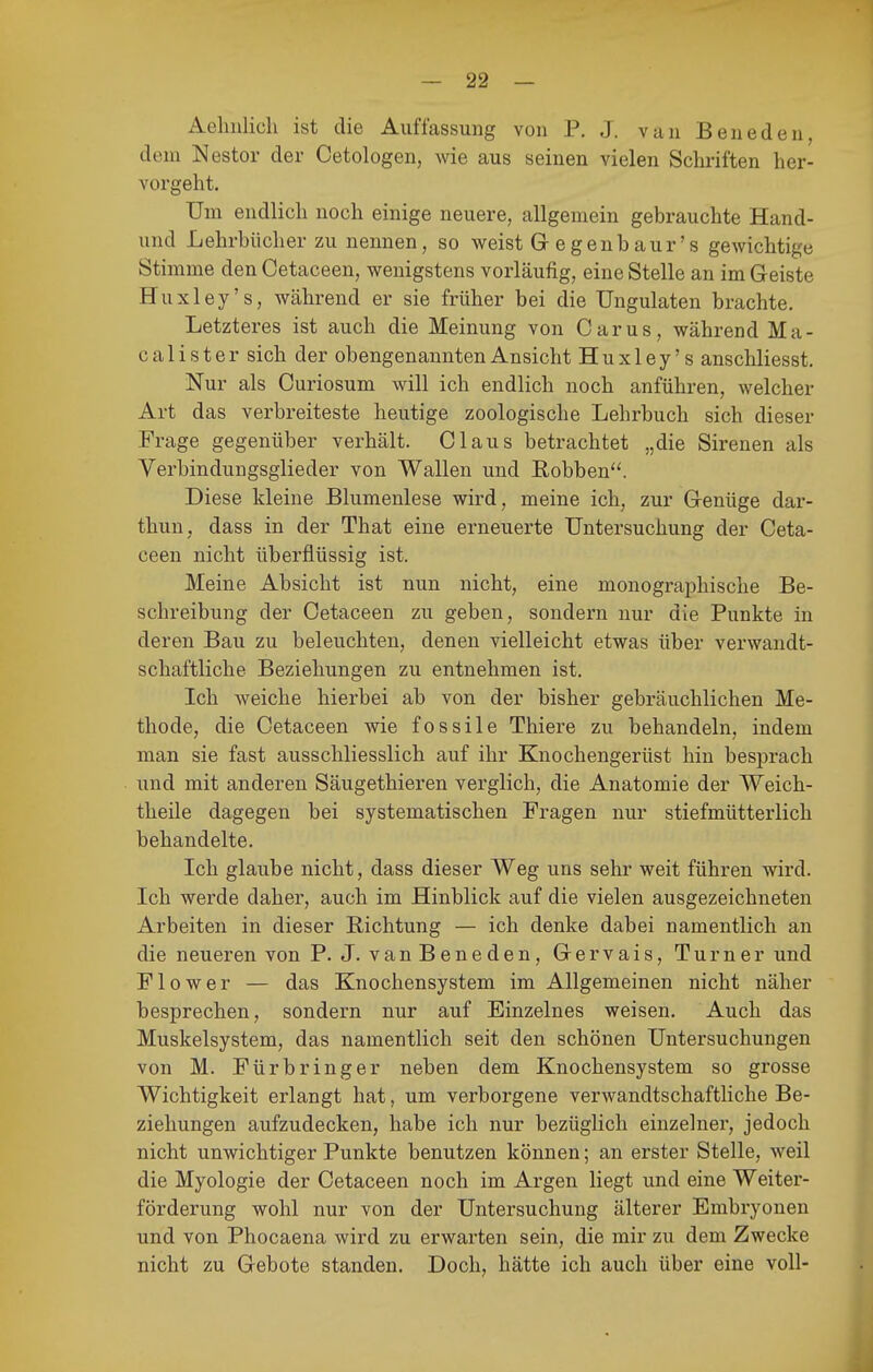 Aelmlicli ist die Auffassung von P. J. van Beneden, dem Nestor der Cetologen, wie aus seinen vielen Schriften her- vorgeht. Um endlich noch einige neuere, allgemein gebrauchte Hand- und Lehrbücher zu nennen, so weist Gegenbaur's gewichtige Stimme den Cetaceen, wenigstens vorläufig, eine Stelle an im Geiste Huxley's, Wcährend er sie früher bei die üngulaten brachte. Letzteres ist auch die Meinung von Carus, während Ma- calister sich der obengenannten Ansicht Huxley's anschliesst. Nur als Curiosum will ich endlich noch anführen, welcher Art das verbreiteste heutige zoologische Lehrbuch sich dieser Frage gegenüber verhält. Claus betrachtet „die Sirenen als Verbindungsglieder von Wallen und Robben. Diese kleine Blumenlese wird, meine ich, zur Genüge dar- thun, dass in der That eine erneuerte Untersuchung der Ceta- ceen nicht überflüssig ist. Meine Absicht ist nun nicht, eine monographische Be- schreibung der Cetaceen zu geben, sondern nur die Punkte in deren Bau zu beleuchten, denen vielleicht etwas über verwandt- schaftliche Beziehungen zu entnehmen ist. Ich Aveiche hierbei ab von der bisher gebräuchlichen Me- thode, die Cetaceen wie fossile Thiere zu behandeln, indem man sie fast ausschliesslich auf ihr Knochengerüst hin besprach und mit anderen Säugethieren verglich, die Anatomie der Weich- theile dagegen bei systematischen Fragen nur stiefmütterlich behandelte. Ich glaube nicht, dass dieser Weg uns sehr weit führen wird. Ich werde daher, auch im Hinblick auf die vielen ausgezeichneten Arbeiten in dieser Richtung — ich denke dabei namentlich an die neueren von P. J. vanBeneden, Gervais, Turner und Fl0wer — das Knochensystem im Allgemeinen nicht näher besprechen, sondern nur auf Einzelnes weisen. Auch das Muskelsystem, das namentlich seit den schönen Untersuchungen von M. Fürbringer neben dem Knochensystem so grosse Wichtigkeit erlangt hat, um verborgene verwandtschaftliche Be- ziehungen aufzudecken, habe ich nur bezüglich einzelner, jedoch nicht unwichtiger Punkte benutzen können; an erster Stelle, weil die Myologie der Cetaceen noch im Argen liegt und eine Weiter- förderung wohl nur von der Untersuchung älterer Embryonen und von Phocaena wird zu erwarten sein, die mir zu dem Zwecke nicht zu Gebote standen. Doch, hätte ich auch über eine voll-