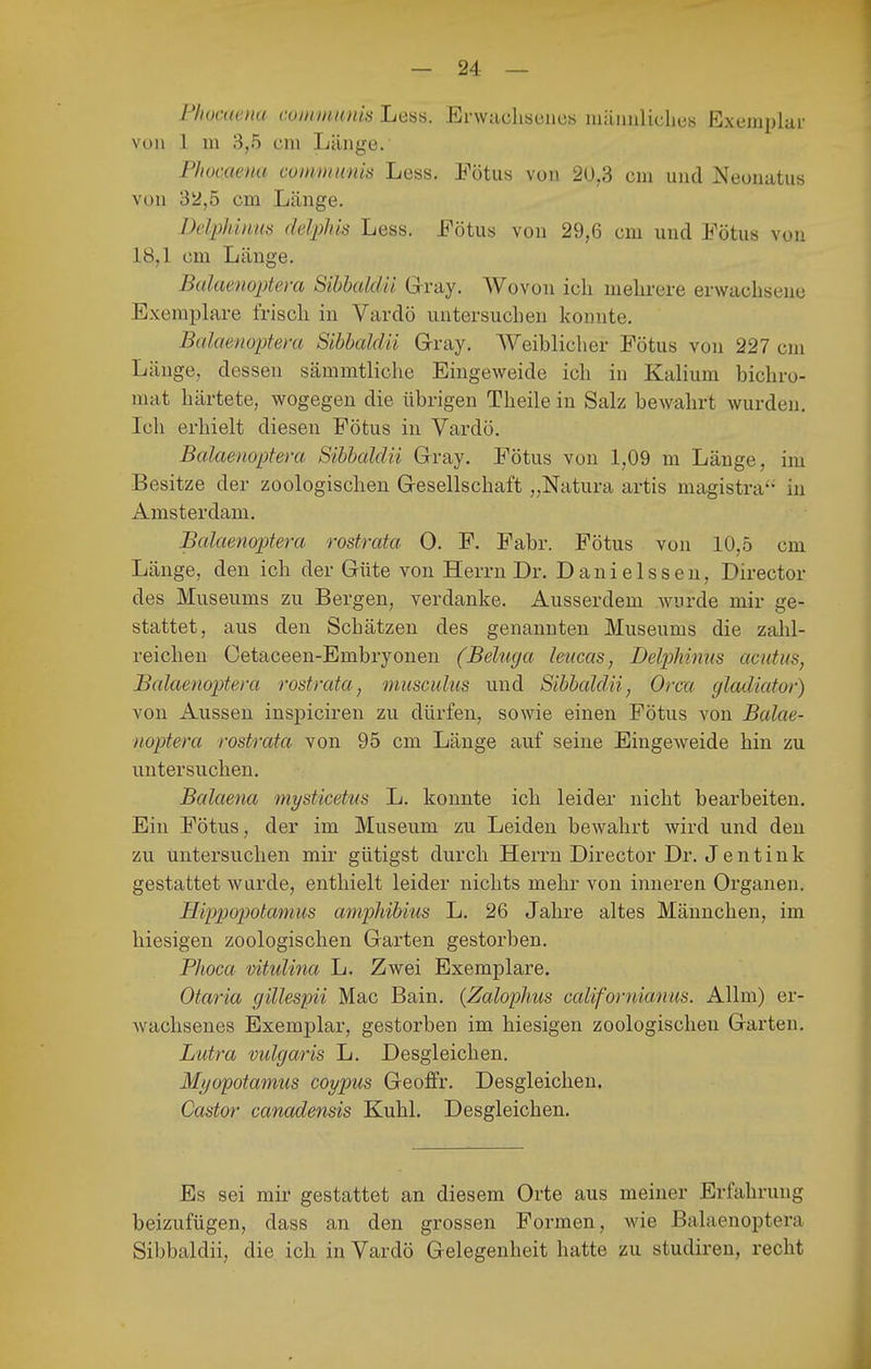 Fhücaena communis Less. Erwachsenes mäimliclies Exemplar von 1 in 3,5 cni Länge. Phocaena communis Less. Fötus von 20,3 cm und Neonatus von 32,5 cm Länge. Delphinus ddpliis Less. Fötus von 29,6 cm und Fötus von 18,1 cm Länge. Bülaenoptera SihhalcUi Gray. Wovon ich mehrere erwachsene Exemplare frisch in Vardö untersuchen konnte. Balaenoptem Sihhaldii Gray. Weiblicher Fötus von 227 cm Länge, dessen sämmtliche Eingeweide ich in Kalium bichro- mat härtete, wogegen die übrigen Theile in Salz bewahrt wurden. Ich erhielt diesen Fötus in Yardö. Balaenoptera Sihhaldii Gray. Fötus von 1,09 m Länge, im Besitze der zoologischen Gesellschaft „Natura artis magistra'-' in Amsterdam. Balaenoptera rostrata 0. F. Fabr. Fötus von 10,5 cm Länge, den ich der Güte von Herrn Dr. Danielssen, Director des Museums zu Bergen, verdanke. Ausserdem wurde mir ge- stattet, aus den Schätzen des genannten Museums die zahl- reichen Cetaceen-Embryonen (Beliiga leucas, Delphinus acutus, Balaenoptem rostrata, musculiis und Sihhaldii, Orca gladiator) von Aussen inspiciren zu dürfen, sowie einen Fötus von Balae- noptera rostrata von 95 cm Länge auf seine Eingeweide hin zu untersuchen. Balaena mysticetus L. konnte ich leider nicht bearbeiten. Ein Fötns, der im Museum zu Leiden bewahrt wird und den zu untersuchen mir gütigst durch Herrn Director Dr. J e n t i n k gestattet wurde, enthielt leider nichts mehr von inneren Organen. Hifpopotamus amphihius L. 26 Jahre altes Männchen, im hiesigen zoologischen Garten gestorben. Phoca vitulina Li. Zwei Exemplare. Otaria gillespii Mac Bain. (Zalophus californianus. Allm) er- wachsenes Exemplar, gestorben im hiesigen zoologischen Garten. Lutra vulgaris L. Desgleichen. Mi/opotamus coypus Geoffr. Desgleichen. Castor canadensis Kühl. Desgleichen. Es sei mir gestattet an diesem Orte aus meiner Erfahrung beizufügen, dass an den grossen Formen, wie Balaenoptera Sibbaldii, die ich in Vardö Gelegenheit hatte zu studiren, recht