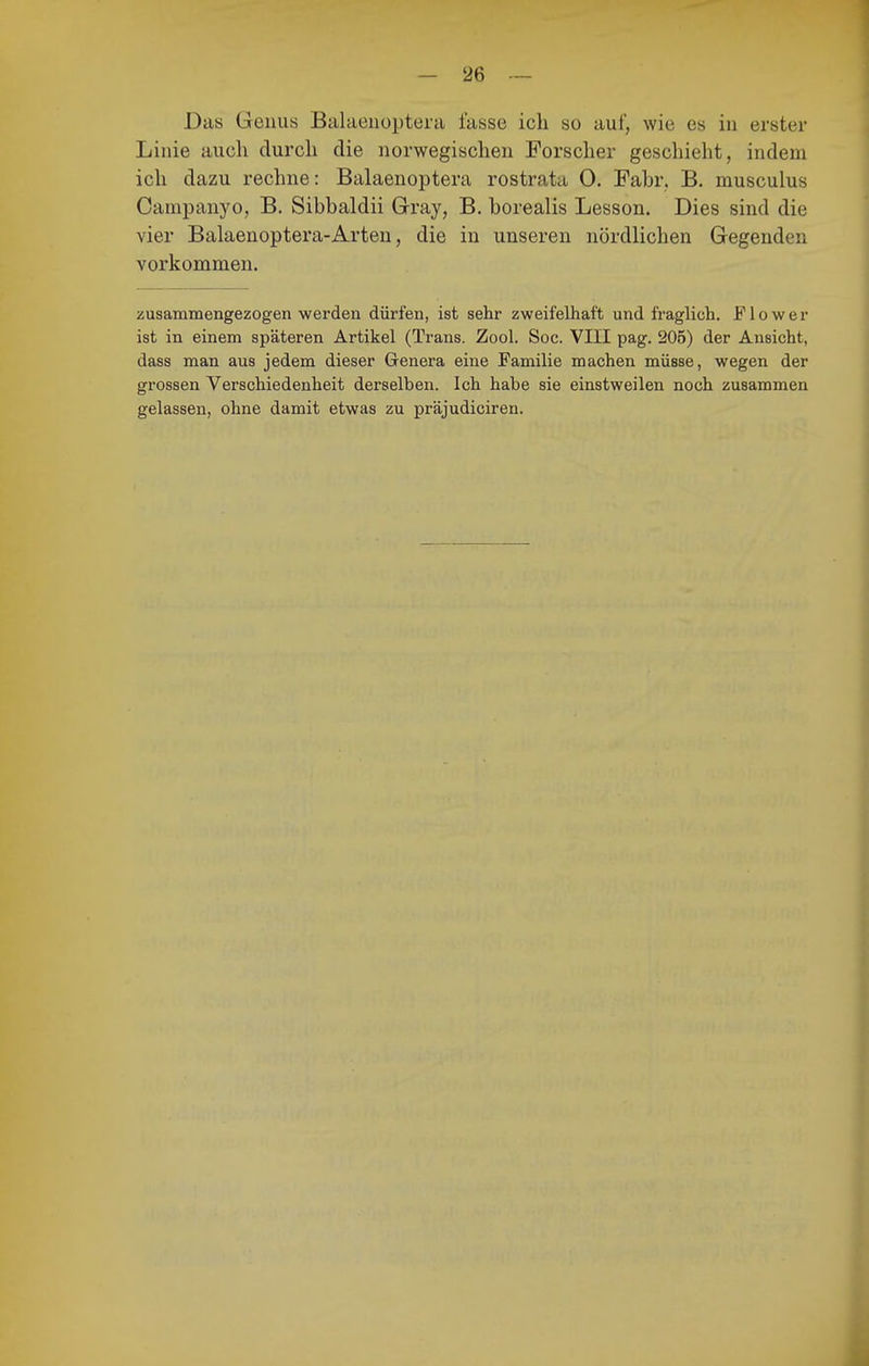 Das Genus Balaenoptera fasse ich so auf, wie es in erster Linie auch durch die norwegischen Forscher geschieht, indem ich dazu rechne: Balaenoptera rostrata 0. Fahr, B. musculus Campanyo, B. Sibbaldii Gray, B, borealis Lesson. Dies sind die vier Balaenoptera-Arten, die in unseren nördlichen Gegenden vorkommen. zusammengezogen werden dürfen, ist sehr zweifelhaft und fraglich. F1 o w e r ist in einem späteren Artikel (Trans. Zool. Soc. VIII pag. 205) der Ansicht, dass man aus jedem dieser Genera eine Familie machen müsse, wegen der grossen Verschiedenheit derselben. Ich habe sie einstweilen noch zusammen gelassen, ohne damit etwas zu präjudiciren.