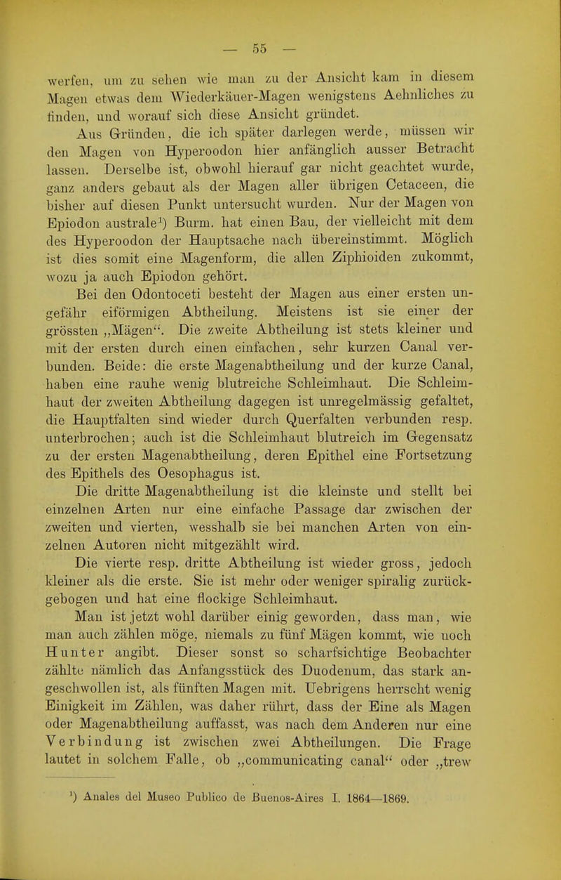 werfen, um zu sehen wie man zu der Ansicht kam in diesem Magen etwas dem Wiederkäuer-Magen wenigstens Aehnliches zu linden, und worauf sich diese Ansicht gründet. Aus Gründen, die ich später darlegen werde, müssen wir den Magen von Hyperoodon hier anfänglich ausser Betracht lassen. Derselbe ist, obwohl hierauf gar nicht geachtet wurde, ganz anders gebaut als der Magen aller übrigen Cetaceen, die bisher auf diesen Punkt untersucht wurden. Nur der Magen von Epiodon australe^ Burm. hat einen Bau, der vielleicht mit dem des Hyperoodon der Hauptsache nach übereinstimmt. Möglich ist dies somit eine Magenform, die allen Ziphioiden zukommt, Avozu ja auch Epiodon gehört. Bei den Odontoceti besteht der Magen aus einer ersten un- gefähr eiförmigen Abtheilung. Meistens ist sie einer der grössten „Mägen-'. Die zweite Abtheilung ist stets kleiner und mit der ersten durch einen einfachen, sehr kurzen Canal ver- bunden. Beide: die erste Magenabtheilung und der kurze Canal, haben eine rauhe wenig blutreiche Schleimhaut. Die Schleim- haut der zweiten Abtheilung dagegen ist unregelmässig gefaltet, die Hauptfalten sind wieder durch Querfalten verbunden resp. unterbrochen; auch ist die Schleimhaut blutreich im Gegensatz zu der ersten Magenabtheilung, deren Epithel eine Fortsetzung des Epithels des Oesophagus ist. Die dritte Magenabtheilung ist die kleinste und stellt bei einzelnen Arten nur eine einfache Passage dar zwischen der zweiten und vierten, wesshalb sie bei manchen Arten von ein- zelnen Autoren nicht mitgezählt wird. Die vierte resp. dritte Abtheilung ist wieder gross, jedoch kleiner als die erste. Sie ist mehr oder weniger spiralig zurück- gebogen und hat eine flockige Schleimhaut. Man ist jetzt wohl darüber einig geworden, dass man, wie man auch zählen möge, niemals zu fünf Mägen kommt, wie noch Hunter angibt. Dieser sonst so scharfsichtige Beobachter zählte nämlich das Anfangsstück des Duodenum, das stark an- geschwollen ist, als fünften Magen mit. Uebrigens herrscht Avenig Einigkeit im Zählen, was daher rührt, dass der Eine als Magen oder Magenabtheilung auffasst, was nach dem Anderen nur eine Verbindung ist zwischen zwei Abtheilungen. Die Frage lautet in solchem Falle, ob „communicating canal'' oder „trew ') Anales del Museo Publico de ßueuos-Aires I. 1864—1869.