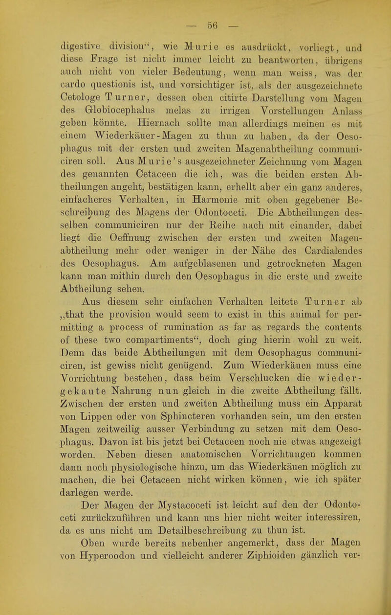 digestive divisioii'% wie Murie es ausdrückt, vorliegt, und diese Frage ist nicht immer leicht zu beantworten, übrigens auch nicht von vieler Bedeutung, wenn man weiss, was der cardo questionis ist, und vorsichtiger ist, als der ausgezeiclmete Cetologe Turner, dessen oben citirte Darstellung vom Magen des Globiocephalus nielas zu irrigen Vorstellungen Anlass geben könnte. Hiernach sollte man allerdings meinen es mit einem Wiederkäuer-Magen zu thun zu haben, da der Oeso- phagus mit der ersten und zweiten Magenabtheilung communi- ciren soll. Aus Murie's ausgezeichneter Zeichnung vom Magen des genannten Cetaceen die ich, was die beiden ersten Ab- theilungen angeht, bestätigen kann, erhellt aber ein ganz anderes, einfacheres Verhalten, in Harmonie mit oben gegebener Be- schreibung des Magens der Odontoceti. Die Abtheilungen des- selben communiciren nur der Reihe nach mit einander, dabei liegt die Oeffnung zwischen der ersten und zweiten Mageu- abtheilung mehr oder weniger in der Nähe des Cardialendes des Oesophagus. Am aufgeblasenen und getrockneten Magen kann man mithin durch den Oesophagus in die erste und zweite Abtheilung sehen. Aus diesem sehr einfachen Verhalten leitete Turner ab „that the provision would seem to exist in this animal for per- mitting a process of rumination as far as regards the Contents of these two compartiments*', doch ging hierin wohl zu Aveit. Denn das beide Abtlieilungen mit dem Oesophagus communi- ciren, ist gewiss nicht genügend. Zum Wiederkäuen muss eine Vorrichtung bestehen, dass beim Verschlucken die wieder- gekaute Nahrung nun gleich in die zweite Abtheilung fällt. Zwischen der ersten und zweiten Abtheilung muss ein Apparat von Lippen oder von Sphincteren vorhanden sein, um den ersten Magen zeitweilig ausser Verbindung zu setzen mit dem Oeso- phagus. Davon ist bis jetzt bei Cetaceen noch nie etwas angezeigt worden. Neben diesen anatomischen Vorrichtungen kommen dann noch physiologische hinzu, um das Wiederkäuen möglich zu machen, die bei Cetaceen nicht wirken können, wie ich später darlegen werde. Der M-agen der Mystacoceti ist leicht auf den der Odonto- ceti zurückzufülu'en und kann uns hier nicht weiter interessiren, da es uns nicht um Detailbeschreibung zu thun ist. Oben wurde bereits nebenher angemerkt, dass der Magen von Hyperoodon und vielleicht anderer Ziphioiden gänzlich ver-