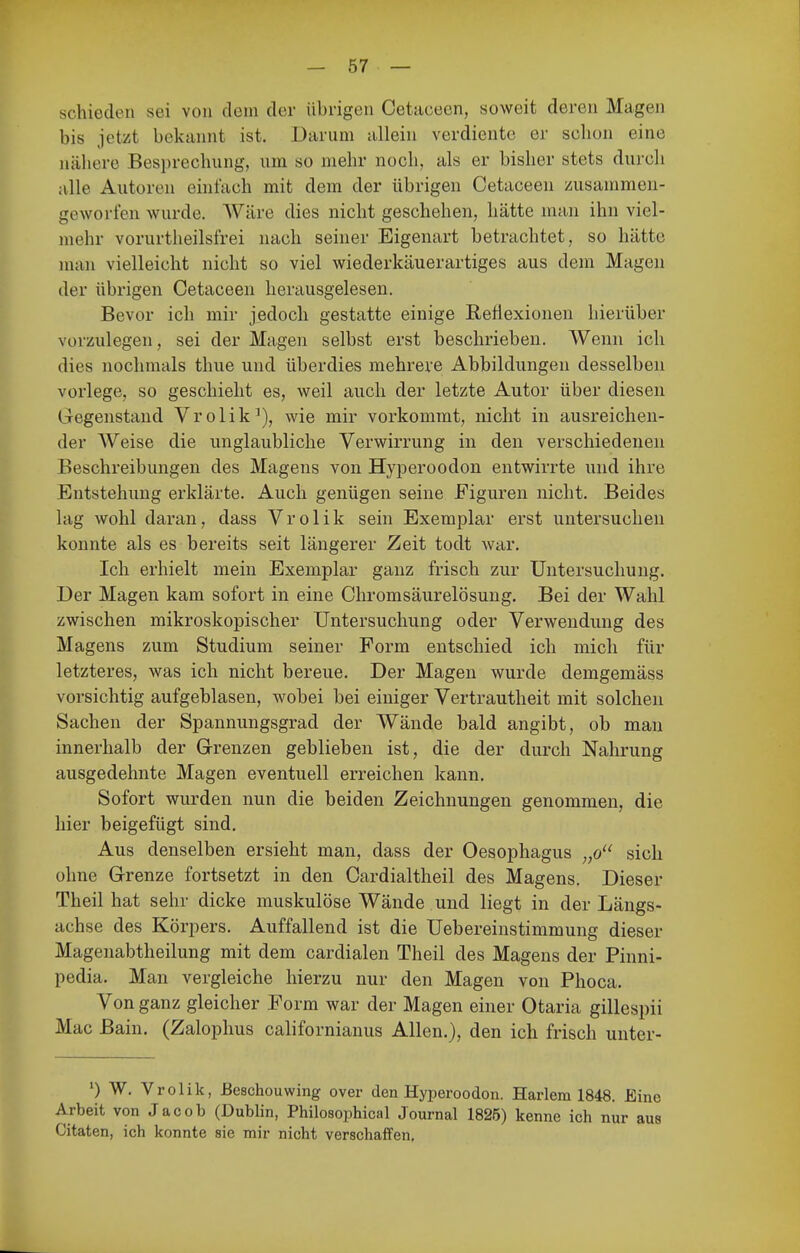 schieden sei von dem der übrigen Oetaceen, soweit deren Magen bis jetzt bekannt ist. Darum allein verdiente er schon eine nähere Besprechung, um so mehr noch, als er bisher stets durch alle Autoren einfach mit dem der übrigen Cetaceen zusammen- geworfen wurde. Wäre dies nicht geschehen, hätte man ihn viel- mehr vorurtheilsfrei nach seiner Eigenart betrachtet, so hätte num vielleicht nicht so viel wiederkäuerartiges aus dem Magen der übrigen Cetaceen herausgelesen. Bevor ich mir jedoch gestatte einige Reflexionen hierüber vorzulegen, sei der Magen selbst erst beschrieben. Wenn ich dies nochmals thiie und überdies mehrere Abbildungen desselben vorlege, so geschieht es, weil auch der letzte Autor über diesen Gegenstand Vrolik^), wie mir vorkommt, nicht in ausreichen- der Weise die unglaubliche Verwirrung in den verschiedeneu Beschreibungen des Magens von Hyperoodon entwirrte und ihre Entstehung erklärte. Auch genügen seine Figuren nicht. Beides lag wohl daran, dass Vrolik sein Exemplar erst untersuchen konnte als es bereits seit längerer Zeit todt war. Ich erhielt mein Exemplar ganz frisch zur Untersuchung. Der Magen kam sofort in eine Chromsäurelösung. Bei der Wahl zwischen mikroskopischer Untersuchung oder Verwendung des Magens zum Studium seiner Form entschied ich mich für letzteres, was ich nicht bereue. Der Magen wurde demgemäss vorsichtig aufgeblasen, wobei bei einiger Vertrautheit mit solchen Sachen der Spannungsgrad der Wände bald angibt, ob mau innerhalb der Grenzen geblieben ist, die der durch Nahrung ausgedehnte Magen eventuell erreichen kann. Sofort wurden nun die beiden Zeichnungen genommen, die hier beigefügt sind. Aus denselben ersieht man, dass der Oesophagus „o sich ohne Grenze fortsetzt in den Cardialtheil des Magens. Dieser Theil hat sehr dicke muskulöse Wände und liegt in der Längs- achse des Körpers. Auffallend ist die Uebereinstimmung dieser Magenabtheilung mit dem cardialen Theil des Magens der Pinni- pedia. Man vergleiche hierzu nur den Magen von Phoca. Von ganz gleicher Form war der Magen einer Otaria gillespii Mac Bain. (Zalophus californianus Allen.), den ich frisch unter- ') W. Vrolik, Beschouwing over den Hyperoodon. Hadem 1848. Eine Arbeit von Jacob (Dublin, Philosophical Journal 1825) kenne ich nur aus Citaten, ich konnte sie mir nicht verschaffen.
