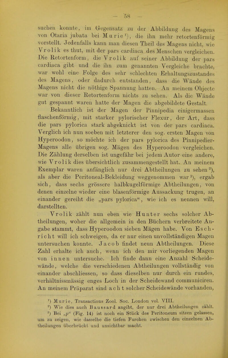 suchen konnte, im G-egensatz zu der Abbildung des Magens von Otaria jubata bei Murie^), die ihn nielir retortenförmig vorstellt. Jedenfalls kann man diesen Theil des Magens nicht, wie Vrolik es thut, mit der pars cardiaua des Menschen vergleichen. Die Retortenform, die V r o 1 i k auf seiner Abbildung der pars cardiaca gibt und die ihn zum genannten Vergleiche brachte, Avar wohl eine Folge des sehr schlechten Erhaltungszustandes des Magens, oder dadurch entstanden, dass die Wände des Magens nicht die nöthige Spannung hatten. An meinem Objecte war von dieser Eetortenform nichts zu sehen. Als die Wände gut gespannt waren hatte der Magen die abgebildete Gestalt. Bekanntlich ist der Magen der Pinnipedia einigermassen fiaschenförmig, mit starker pylorischer Flexur, der Art, dass die pars pylorica stark abgeknickt ist von der pars cardiaca. Verglich ich nun soeben mit letzterer den sog. ersten Magen von Hyperoodon, so möchte ich der pars pylorica des Pinnipedier- Magens alle übrigen sog. Mägen des Hyperoodon vergleichen. Die Zählung derselben ist ungefähr bei jedem Autor eine andere, wie Vrolik dies übersichtlich zusammengestellt hat. An meinem Exemplar waren anfänglich nur drei Abtheilungen zu sehen als aber die Peritoneal-Bekleidung weggenommen war ergab sich, dass sechs grössere halbkugelförmige Abtheilungen, von denen einzelne wieder eine blasenförmige Aussackung trugen, an einander gereiht die „pars pylorica, wie ich es nennen will, darstellten. Vrolik zählt nun eben wie Hunt er sechs solcher Ab- theilungen, woher die allgemein in den Büchern verbreitete An- gabe stammt, dass Hyperoodon sieben Mägen habe. Von Esch- riclit will ich schweigen, da er nur einen unvollständigen Magen untersuchen konnte. Jacob findet neun Abtheilungen. Diese Zahl erhalte ich auch, wenn ich den mir vorliegenden Magen von innen untersuche. Ich finde dann eine Anzahl Scheide- wände, welche die verschiedenen Abtheilungen vollständig von einander abschliessen, so dass dieselben nur durch ein rundes, verhältnissmässig enges Loch in der Scheidewand communiciren. An meinem Präparat sind acht solcher Scheidewände vorhanden, Murie, Transactions Zool. Soc. London vol. VIII. ^) Wie dies auch Baussard angibt, der nur drei Abtheilungeu zählt. ') Bei „p (Fig. 14) ist noch ein Stück des Peritoneum sitzen gelassen, um zu zeigen, wie dasselbe die tiefen Furchen zwischen den einzelnen Ab- theilungen überbrückt und unsichtbar macht.