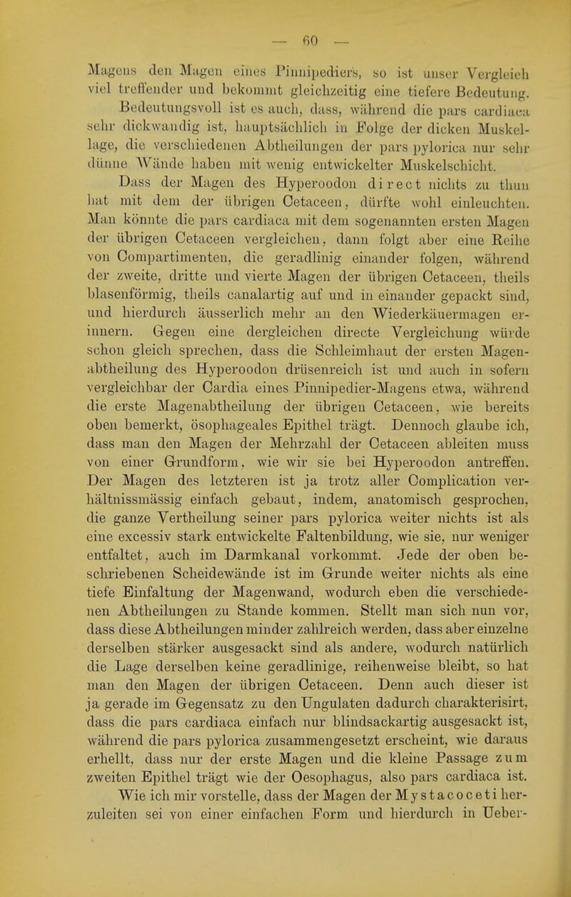 Magens den Magen eines Pinnipediers, so ist unser Vergleieh viel treft'ender und bckomnit gleichzeitig eine tiefere Bedeutung. Bedeutungsvoll ist es auch, dass, während die pars cardiaca sehr dickwandig ist, hauptsächlich in Folge der dicken Muskel- lage, die verschiedenen Abtheilungen der pars pylorica nur sehr dünne Wände haben mit wenig entwickelter Muskelschicht. Dass der Magen des Hyperoodon direct nichts zu thun hat mit dem der übrigen Oetaceen, dürfte wohl einleuchten. Man könnte die pars cardiaca mit dem sogenannten ersten Magen der übrigen Oetaceen vergleichen, dann folgt aber eine Reihe von Compartimenten, die geradlinig einander folgen, während der zweite, dritte und vierte Magen der übrigen Oetaceen, theils blaseuförmig, theils canalartig auf und in einander gepackt sind, und hierdurch äusserlich mehr an den Wiederkäuermagen er- innern. Gegen eine dergleichen directe Vergleichung würde schon gleich sprechen, dass die Schleimhaut der ersten Magen- abtheilung des Hyperoodon drüsenreich ist und auch in sofern vergleichbar der Oardia eines Pinnipedier-Magens etwa, während die erste Magenabtheilung der übrigen Oetaceen, wie bereits oben bemerkt, ösophageales Epithel trägt. Dennoch glaube ich, dass man den Magen der Mehrzahl der Oetaceen ableiten muss von einer G-rundform, wie wir sie bei Hyperoodon antreffen. Der Magen des letzteren ist ja trotz aller Complication ver- hältnissmässig einfach gebaut, indem, anatomisch gesprochen, die ganze Vertheilung seiner pars pylorica weiter nichts ist als eine excessiv stark entwickelte Faltenbildung, wie sie, nur weniger entfaltet, auch im Darmkanal vorkommt. Jede der oben be- schriebenen Scheidewände ist im Grunde weiter nichts als eine tiefe Einfaltung der Magenwand, wodurch eben die verschiede- nen Abtheilungen zu Stande kommen. Stellt man sich nun vor, dass diese Abtheilungen minder zahlreich werden, dass aber einzelne derselben stärker ausgesackt sind als andere, Avodurch natürlich die Lage derselben keine geradlinige, reihenweise bleibt, so hat man den Magen der übrigen Oetaceen, Denn auch dieser ist ja gerade im Gegensatz zu denUngulaten dadurch charakterisirt, dass die pars cardiaca einfach nur blindsackartig ausgesackt ist, während die pars pylorica zusammengesetzt erscheint, wie daraus erhellt, dass nur der erste Magen und die kleine Passage zum zweiten Epithel trägt wie der Oesophagus, also pars cardiaca ist. Wie ich mir vorstelle, dass der Magen der Mystacoceti her- zuleiten sei von einer einfachen Form und hierdurch in üeber-