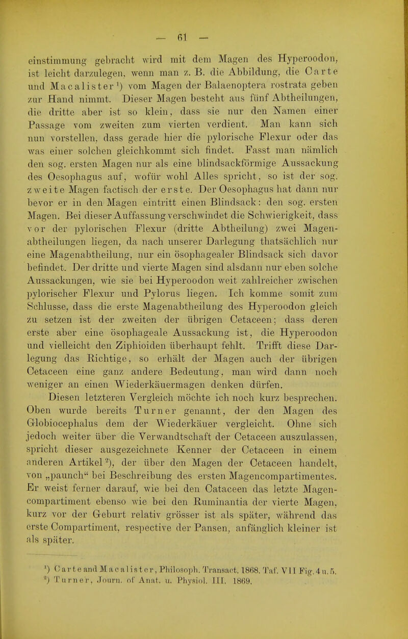 einstimmung gebracht wird mit dem Magen des Hyperoodon, ist leicht darzulegen, wenn man z. B. die Abbildung, die Carte und Macalister') vom Magen der Balaenoptera rostrata geben zur Hand nimmt. Dieser Magen besteht aus fünf Abtheilungen, die dritte aber ist so klein, dass sie nur den Namen einer Passage vom zweiten zum vierten verdient. Man kann sich nun vorstellen, dass gerade hier die pylorische Flexur oder das was einer solchen gleichkommt sich findet. Fasst man nämlich den sog. ersten Magen nur als eine blindsackförmige Aussackung des Oesophagus auf, Avofür wohl Alles spricht, so ist der sog. zweite Magen factisch der erste. Der Oesophagus hat dann nur bevor er in den Magen eintritt einen Blindsack: den sog. ersten Magen. Bei dieser Auffassung verschwindet die Schwierigkeit, dass vor der pylorischen Flexur (dritte Abtheilung) zwei Magen- abtheilungen liegen, da nach unserer Darlegung thatsächlich nur eine Magenabtheilung, nur ein ösoj)hagealer Blindsack sich davor befindet. Der dritte und vierte Magen sind alsdann nur eben solche Aussackungen, wie sie bei Hyperoodon weit zahlreicher zwischen pylorischer Flexur und Pylorus liegen. Ich komme somit zum Schlüsse, dass die erste Magenabtheilung des Hj'peroodon gleich zu setzen ist der zweiten der übrigen Cetaceen; dass deren erste aber eine ösophageale Aussackung ist, die Hyperoodon und vielleicht den Ziphioiden überhaupt fehlt. Trifft diese Dar- legung das Richtige, so erhält der Magen auch der übrigen Cetaceen eine ganz andere Bedeutung, man wird dann noch weniger an einen Wiederkäuermagen denken dürfen. Diesen letzteren Vergleich möchte icli noch kurz besprechen. Oben wurde bereits Turner genannt, der den Magen des Globiocephalus dem der Wiederkäuer vergleicht. Ohne sich jedoch weiter über die Verwandtschaft der Cetaceen auszulassen, spricht dieser ausgezeichnete Kenner der Cetaceen in einem nnderen Artikel-), der über den Magen der Cetaceen handelt, von „paunch bei Beschreibung des ersten Magencompartimentes. Er weist ferner darauf, wie bei den Cataceen das letzte Magen- compartiment ebenso wie bei den Ruminantia der vierte Magen, kurz vor der Geburt relativ grösser ist als später, während das erste Compartiment, respective der Pansen, anfänglich kleiner ist als später. ') V, arte and Macalister, Philosoph. ''I'ransaot. 1868. Tat. V 11 Fig. 4 u. 5. ^) Turner, Journ. oC Anat. u. Physiol. .111. 18(>9.